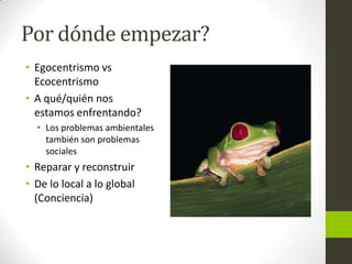 Por dónde empezar?
• Egocentrismo vs
Ecocentrismo
• A qué/quién nos
estamos enfrentando?
• Los problemas ambientales
también son problemas
sociales

• Reparar y reconstruir
• De lo local a lo global
(Conciencia)

 