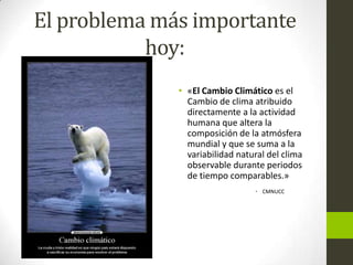 El problema más importante
hoy:
• «El Cambio Climático es el
Cambio de clima atribuido
directamente a la actividad
humana que altera la
composición de la atmósfera
mundial y que se suma a la
variabilidad natural del clima
observable durante periodos
de tiempo comparables.»
• CMNUCC

 