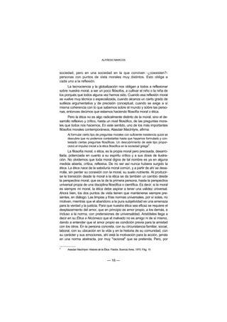 ALFREDO MARCOS



sociedad, pero en una sociedad en la que conviven -¿coexisten?-
personas con puntos de vista morales muy distintos. Esto obliga a
cada uno a la reflexión.
      La tecnociencia y la globalización nos obligan a todos a reflexionar
sobre nuestra moral, a ser un poco filósofos, a cultivar el niño o la niña de
los porqués que todos alguna vez hemos sido. Cuando esa reflexión moral
se vuelve muy técnica o especializada, cuando alcanza un cierto grado de
sutileza argumentativa y de precisión conceptual, cuando se exige a sí
misma coherencia con lo que sabemos sobre el mundo y sobre las perso-
nas, entonces decimos que estamos haciendo filosofía moral o ética.
       Pero la ética no es algo radicalmente distinto de la moral, sino el de-
sarrollo reflexivo y crítico, hasta un nivel filosófico, de las preguntas mora-
les que todos nos hacemos. En este sentido, uno de los más importantes
filósofos morales contemporáneos, Alasdair MacIntyre, afirma:
      Al formular cierto tipo de preguntas morales con suficiente insistencia quizá se
      descubra que no podemos contestarlas hasta que hayamos formulado y con-
      testado ciertas preguntas filosóficas. Un descubrimiento de este tipo propor-
      cionó el impulso inicial a la ética filosófica en la sociedad griega4.
       La filosofía moral, o ética, es la propia moral pero precisada, desarro-
llada, potenciada en cuanto a su espíritu crítico y a sus dosis de ilustra-
ción. No olvidemos que toda moral digna de tal nombre es ya en alguna
medida abierta, crítica, reflexiva. De no ser así nunca hubiera surgido la
ética. La ética nace de la sabiduría moral común, y a partir de ahí se desa-
rrolla, sin perder su conexión con la moral, su suelo nutriente. Al producir-
se la transición desde la moral a la ética se da también un cambio desde
la perspectiva moral, que es la de la primera persona, hasta la perspectiva
universal propia de una disciplina filosófica o científica. Es decir, si la moral
es siempre mi moral, la ética debe aspirar a tener una validez universal.
Ahora bien, los dos puntos de vista tienen que mantenerse siempre pre-
sentes, en diálogo. Las limpias y frías normas universales, por sí solas, no
motivan, mientras que el abandono a la pura subjetividad es una amenaza
para la verdad y la justicia. Para que nuestra ética sea eficaz se requiere el
desplazamiento del amor, que en principio es amor propio, a los demás, e
incluso a la norma, con pretensiones de universalidad. Aristóteles llega a
decir en su Ética a Nicómaco que el malvado no es amigo ni de sí mismo,
dando a entender que el amor propio es condición previa para la amistad
con los otros. En la persona concreta, con su circunstancia familiar, social,
laboral, con su ubicación en la vida y en la historia de su comunidad, con
su carácter y sus emociones, ahí está la motivación para la acción, jamás
en una norma abstracta, por muy "racional" que se pretenda. Pero, por

4
      Alasdair MacIntyre: Historia de la Ética. Paidós. Buenos Aires, 1970. Pág. 15



                                          — 16 —
 