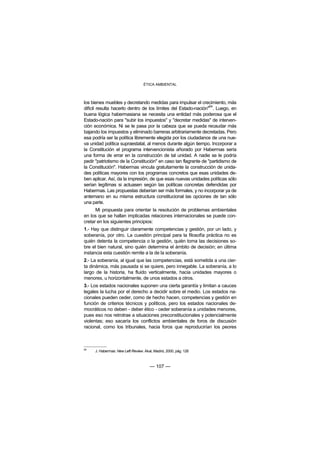 ÉTICA AMBIENTAL



los bienes muebles y decretando medidas para impulsar el crecimiento, más
                                                                 64
difícil resulta hacerlo dentro de los límites del Estado-nación" . Luego, en
buena lógica habermasiana se necesita una entidad más poderosa que el
Estado-nación para "subir los impuestos" y "decretar medidas" de interven-
ción económica. Ni se le pasa por la cabeza que se pueda recaudar más
bajando los impuestos y eliminado barreras arbitrariamente decretadas. Pero
esa podría ser la política libremente elegida por los ciudadanos de una nue-
va unidad política supraestatal, al menos durante algún tiempo. Incorporar a
la Constitución el programa intervencionista añorado por Habermas sería
una forma de errar en la construcción de tal unidad. A nadie se le podría
pedir "patriotismo de la Constitución" en caso tan flagrante de "partidismo de
la Constitución". Habermas vincula gratuitamente la construcción de unida-
des políticas mayores con los programas concretos que esas unidades de-
ben aplicar. Así, da la impresión, de que esas nuevas unidades políticas sólo
serían legítimas si actuasen según las políticas concretas defendidas por
Habermas. Las propuestas deberían ser más formales, y no incorporar ya de
antemano en su misma estructura constitucional las opciones de tan sólo
una parte.
      Mi propuesta para orientar la resolución de problemas ambientales
en los que se hallan implicadas relaciones internacionales se puede con-
cretar en los siguientes principios:
1.- Hay que distinguir claramente competencias y gestión, por un lado, y
soberanía, por otro. La cuestión principal para la filosofía práctica no es
quién detenta la competencia o la gestión, quién toma las decisiones so-
bre el bien natural, sino quién determina el ámbito de decisión; en última
instancia esta cuestión remite a la de la soberanía.
2.- La soberanía, al igual que las competencias, está sometida a una cier-
ta dinámica, más pausada si se quiere, pero innegable. La soberanía, a lo
largo de la historia, ha fluido verticalmente, hacia unidades mayores o
menores, u horizontalmente, de unos estados a otros.
3.- Los estados nacionales suponen una cierta garantía y limitan a cauces
legales la lucha por el derecho a decidir sobre el medio. Los estados na-
cionales pueden ceder, como de hecho hacen, competencias y gestión en
función de criterios técnicos y políticos, pero los estados nacionales de-
mocráticos no deben - deber ético - ceder soberanía a unidades menores,
pues eso nos retrotrae a situaciones preconstitucionales y potencialmente
violentas; eso sacaría los conflictos ambientales de foros de discusión
racional, como los tribunales, hacia foros que reproducirían los peores



64
     J. Habermas: New Left Review. Akal, Madrid, 2000, pág. 126



                                      — 107 —
 