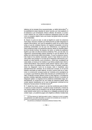 ALFREDO MARCOS



                                                                                              65
defectos de los actuales foros supranacionales: su déficit democrático y
la posibilidad de zanjar disputas sin aducir razones, por mera apelación a
la soberanía o por comparación, ficticia o efectiva, de fuerzas. La conse-
cución histórica de una unidad de soberanía integradora puede ser vista
como un progreso objetivo hacia una mirada más global sobre los proble-
mas ambientales.
4.- Desde mi punto de vista, no sólo es ilegítima la cesión de soberanía
hacia abajo, hacia las unidades que históricamente ya están integradas en
estados democráticos, sino que es deseable la cesión de la misma hacia
arriba, en pos de unidades mayores, de magnitud comparable a la de los
problemas ambientales con los que nos enfrentamos. La magnitud de
estos problemas exige una perspectiva general, desde los intereses globa-
les de la familia humana. Se requiere, por tanto, un ámbito de soberanía
legítimo que esté a la altura de dichos problemas. Pero, por otro lado, los
organismos supranacionales todavía presentan lo que los teóricos de la
política han denominado déficit democrático. Ya que la soberanía recono-
cida reside en los estados nacionales, quizá lo mejor desde el punto de
vista político sea proseguir en la línea de la integración internacional, pon-
derada con otros factores, como el territorio y, sobre todo, la población de
cada estado, al menos en la medida en que dichos estados sean interna-
mente democráticos. Esta posición puede parecer ingenua, pero lo pare-
cería aún más si no pudiese poner sobre la mesa un proceso contempo-
ráneo de integración, como es el proceso, lento e imperfecto, pero
ejemplarmente bien orientado, de la construcción europea, en el que los
estados nacionales se están dejando, de facto, buenas dosis de su sobe-
ranía. La construcción europea puede ser mostrada como paradigma de
un proceso cuya tendencia última está marcada por consideraciones mo-
rales. El ejemplo europeo debería cundir en otras regiones, y a la larga las
grandes unidades regionales resultantes deberían afrontar un proceso de
integración global. La magnitud de los problemas ambientales exige, ten-
dencialmente, la construcción de una unidad de soberanía global; dicha
unidad debería identificarse con lo que la Declaración Universal de los
                                                 66
Derechos Humanos llama "la familia humana" .
5.- Y, desde hoy mismo, aunque no se den las condiciones para el efecti-
vo ejercicio de esta soberanía, sí podemos exigir moralmente, a través de
una opinión pública que ya empieza a ser de escala planetaria, que cada
poder efectivo actúe como si se tratase de un delegado provisional de tal
unidad mayor, y sí podemos juzgar como ilegítima a efectos morales toda

65
       Una buena definición de "déficit democrático" la ofrece J. Habermas en su libro La constela-
ción postnacional. Se da déficit democrático si el conjunto de los afectados por una decisión no
coincide con el conjunto de los que toman esa decisión.
66
       Del preámbulo a la Declaración Universal de los Derechos Humanos (1948).



                                          — 108 —
 