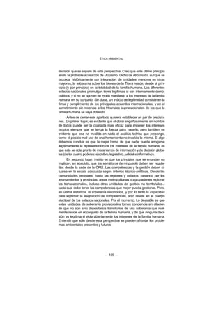 ÉTICA AMBIENTAL



decisión que se separe de esta perspectiva. Creo que este último principio
anula la probable acusación de utopismo. Dicho de otro modo, aunque se
proceda históricamente por integración de unidades menores en otras
mayores, la soberanía sobre los bienes de la Tierra reside, desde el prin-
cipio (y por principio) en la totalidad de la familia humana. Los diferentes
estados nacionales promulgan leyes legítimas si son internamente demo-
cráticos, y si no se oponen de modo manifiesto a los intereses de la familia
humana en su conjunto. Sin duda, un indicio de legitimidad consiste en la
firma y cumplimiento de los principales acuerdos internacionales, y en el
sometimiento sin reservas a los tribunales supranacionales de los que la
familia humana se vaya dotando.
       Antes de cerrar este apartado quisiera establecer un par de precisio-
nes. En primer lugar, es evidente que el obrar engañosamente en nombre
de todos puede ser la coartada más eficaz para imponer los intereses
propios siempre que se tenga la fuerza para hacerlo, pero también es
evidente que eso no invalida en nada el análisis teórico que propongo,
como el posible mal uso de una herramienta no invalida la misma. Si algo
debemos concluir es que la mejor forma de que nadie pueda arrogarse
ilegítimamente la representación de los intereses de la familia humana, es
que ésta se dote pronto de mecanismos de información y de decisión globa-
les (de los cuatro poderes: ejecutivo, legislativo, judicial e informativo).
      En segundo lugar, insisto en que los principios que se enuncian no
implican, en absoluto, que los semáforos de mi pueblo deban ser regula-
dos desde la sede de la ONU. Las competencias y la gestión deben si-
tuarse en la escala adecuada según criterios técnico-políticos. Desde las
comunidades vecinales, hasta las regiones y estados, pasando por los
ayuntamientos y provincias, áreas metropolitanas o agrupaciones regiona-
les transnacionales, incluso otras unidades de gestión no territoriales...
cada cual debe tener las competencias que mejor pueda gestionar. Pero,
en última instancia, la soberanía reconocida, y por lo tanto la capacidad
para legitimar la asignación de competencias, sólo reside en el cuerpo
electoral de los estados nacionales. Por el momento. Lo deseable es que
estas unidades de soberanía provisionales tomen conciencia sin dilación
de que no son sino depositarios transitorios de una soberanía que real-
mente reside en el conjunto de la familia humana, y de que ninguna deci-
sión es legítima si viola abiertamente los intereses de la familia humana.
Entiendo que sólo desde esta perspectiva se pueden afrontar los proble-
mas ambientales presentes y futuros.




                                — 109 —
 