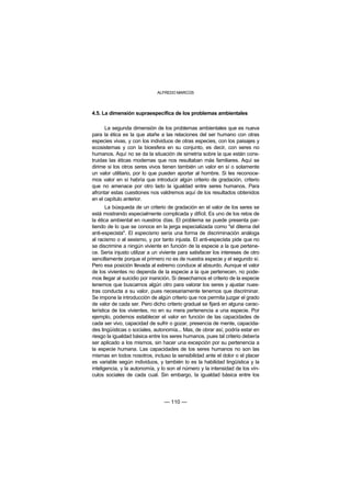 ALFREDO MARCOS




4.5. La dimensión supraespecífica de los problemas ambientales

      La segunda dimensión de los problemas ambientales que es nueva
para la ética es la que atañe a las relaciones del ser humano con otras
especies vivas, y con los individuos de otras especies, con los paisajes y
ecosistemas y con la bioesfera en su conjunto, es decir, con seres no
humanos. Aquí no se da la situación de simetría sobre la que están cons-
truidas las éticas modernas que nos resultaban más familiares. Aquí se
dirime si los otros seres vivos tienen también un valor en sí o solamente
un valor utilitario, por lo que pueden aportar al hombre. Si les reconoce-
mos valor en sí habría que introducir algún criterio de gradación, criterio
que no amenace por otro lado la igualdad entre seres humanos. Para
afrontar estas cuestiones nos valdremos aquí de los resultados obtenidos
en el capítulo anterior.
       La búsqueda de un criterio de gradación en el valor de los seres se
está mostrando especialmente complicada y difícil. Es uno de los retos de
la ética ambiental en nuestros días. El problema se puede presenta par-
tiendo de lo que se conoce en la jerga especializada como "el dilema del
anti-especista". El especismo sería una forma de discriminación análoga
al racismo o al sexismo, y por tanto injusta. El anti-especista pide que no
se discrimine a ningún viviente en función de la especie a la que pertene-
ce. Sería injusto utilizar a un viviente para satisfacer los intereses de otro
sencillamente porque el primero no es de nuestra especie y el segundo sí.
Pero esa posición llevada al extremo conduce al absurdo. Aunque el valor
de los vivientes no dependa de la especie a la que pertenecen, no pode-
mos llegar al suicidio por inanición. Si desechamos el criterio de la especie
tenemos que buscarnos algún otro para valorar los seres y ajustar nues-
tras conducta a su valor, pues necesariamente tenemos que discriminar.
Se impone la introducción de algún criterio que nos permita juzgar el grado
de valor de cada ser. Pero dicho criterio gradual se fijará en alguna carac-
terística de los vivientes, no en su mera pertenencia a una especie. Por
ejemplo, podemos establecer el valor en función de las capacidades de
cada ser vivo, capacidad de sufrir o gozar, presencia de mente, capacida-
des lingüísticas o sociales, autonomía... Mas, de obrar así, podría estar en
riesgo la igualdad básica entre los seres humanos, pues tal criterio debería
ser aplicado a los mismos, sin hacer una excepción por su pertenencia a
la especie humana. Las capacidades de los seres humanos no son las
mismas en todos nosotros, incluso la sensibilidad ante el dolor o el placer
es variable según individuos, y también lo es la habilidad lingüística y la
inteligencia, y la autonomía, y lo son el número y la intensidad de los vín-
culos sociales de cada cual. Sin embargo, la igualdad básica entre los




                                 — 110 —
 