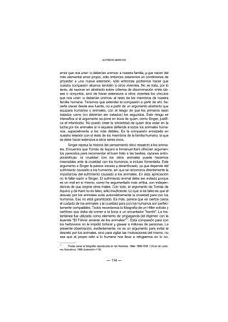 ALFREDO MARCOS



amor que nos unen -o deberían unirnos- a nuestra familia, y que nacen del
más elemental amor propio, sólo entonces estaremos en condiciones de
proceder a una nueva extensión, sólo entonces podremos hacer que
nuestra compasión alcance también a otros vivientes. No se trata, por lo
tanto, de razonar en abstracto sobre criterios de discriminación entre cla-
ses o conjuntos, sino de hacer extensivos a otros vivientes los vínculos
que nos unen -o deberían unirnos- al resto de los miembros de nuestra
familia humana. Tenemos que extender la compasión a partir de ahí, ha-
cerla crecer desde esa fuente, no a partir de un argumento abstracto que
equipara humanos y animales, con el riesgo de que los primeros sean
tratados como (no deberían ser tratados) los segundos. Este riesgo se
intensifica si el argumento se pone en boca de quien, como Singer, justifi-
ca el infanticidio. No puedo creer la sinceridad de quien dice estar en la
lucha por los animales si ni siquiera defiende a todos los animales huma-
nos, espacialmente a los más débiles. Es la compasión enraizada en
nuestra relación con el resto de los miembros de la familia humana, la que
se debe hacer extensiva a otros seres vivos.
      Singer repasa la historia del pensamiento ético respecto a los anima-
les. Encuentra que Tomás de Aquino e Inmanuel Kant ofrecían argumen-
tos parecidos para recomendar el buen trato a las bestias, razones antro-
pocéntricas: la crueldad con los otros animales puede hacernos
insensibles ante la crueldad con los humanos, e incluso fomentarla. Este
argumento a Singer le parece escaso y desenfocado, ya que depende del
sufrimiento causado a los humanos, sin que se reconozca directamente la
importancia del sufrimiento causado a los animales. En esta apreciación
no le falta razón a Singer. El sufrimiento animal debe ser evitado porque
es un mal en sí mismo, como he argumentado más arriba, con indepen-
dencia de que origine otros males. Con todo, el argumento de Tomás de
Aquino y de Kant no es falso, sólo insuficiente. Lo que sí es falso es que el
desvelo por los animales evite automáticamente la crueldad para con los
humanos. Eso no está garantizado. Es más, parece que en ciertos casos
el cuidado de los animales y la crueldad para con los humanos son perfec-
tamente compatibles. Todos recordamos la fotografía de un Hitler solícito y
cariñoso que daba de comer a la boca a un encantador "bambi". La ins-
tantánea fue utilizada como elemento de propaganda del régimen con la
                                               71
leyenda "El Führer amante de los animales" . Esta compasión para con
los herbívoros no le impidió torturar y gasear a millones de personas. La
presente observación, evidentemente, no es un argumento para evitar el
desvelo por los animales, sino para vigilar las motivaciones del mismo, no
sea que el propio odio a lo humano nos lleve a refugiarnos en lo no-

71
       Puede verse la fotografía reproducida en Ian Kershaw: Hitler 1889-1936. Círculo de Lecto-
res, Barcelona, 1998, ilustración nº 50.



                                         — 114 —
 