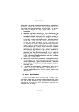 ÉTICA AMBIENTAL



otra parte, la universalidad de nuestros criterios de acción es imprescindi-
ble para que podamos obrar con justicia. Algo así está supuesto en máxi-
mas morales que reúnen los dos polos, como "no hagas a los demás lo
que no quieres que te hagan a ti" o "ama al prójimo como a ti mismo".
     En resumen:
a)   La ética es una parte de la filosofía que trata acerca del bien y del
     mal y que se desarrolla en continuidad con la reflexión moral. Gra-
     cias a esa continuidad la ética tiene valor normativo. Es decir, sus
     conclusiones hacen que mantengamos o modifiquemos nuestras
     orientaciones morales, y así debe ser. La ética no es una mera des-
     cripción de lo que cada uno o cada sociedad considera bueno o ma-
     lo. Nadie debe aceptar la obligación de llevar un velo ante la boca
     por el mero hecho de que la mayor parte de sus conciudadanos la
     acepte. Éste es un dato sociológico sin valor normativo. Si la socio-
     logía me informase de que alguna de mis orientaciones morales es
     mayoritariamente rechazada, éste sería un motivo para reflexionar,
     pero no la razón para cambiarla. La ética tampoco puede ser una
     mera aclaración del lenguaje moral. Por supuesto, para el que se
     dedica a la ética, tanto los estudios empíricos, como los análisis del
     lenguaje moral son de gran ayuda, pero la ética como tal es algo dis-
     tinto de la sociología o del análisis lingüístico, pues tiene un carácter
     normativo del que éstos carecen.
b)   La ética tiene que ver con los sentimientos y las emociones, pero no
     se reduce a eso, tiene también una base racional. Se puede argu-
     mentar acerca del bien y del mal de nuestras acciones y también de
     nuestros criterios morales. De esto se ocupa la ética, de la base ra-
     cional de la moral.
c)   Y, por último -aunque quizá sea lo más importante-, la ética es una
     disciplina práctica: según afirma Aristóteles en Ética a Nicómaco, es-
     tudiamos ética porque queremos hacernos mejores, no por un puro
     interés teórico.


1.3. De la ética a la ética ambiental

      La ética ambiental trata desde un punto de vista racional los proble-
mas morales relacionados con el medio ambiente. Esta rama de la ética
tiene cada día más importancia, dado que los problemas ambientales
están hoy muy presentes, pues nuestra capacidad de intervención sobre
el medio es cada vez mayor.




                                 — 17 —
 