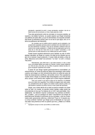 ALFREDO MARCOS



     percatación, capacidad de sentir y cosas semejantes, exceden a las de un
     bebé humano de una semana, un mes y hasta quizá de un año.
      Tras esta aproximación entre los animales no humanos (adultos, se
supone) y los bebés humanos, se puede esperar que Singer emprenda
una defensa de todos ellos, ya que ha demostrado una exquisita sensibili-
dad frente al sufrimiento animal, pero no es eso lo que sigue, sino un in-
tento de justificación del infanticidio:
            No considero que el conflicto entre la posición que he adoptado y tan
     ampliamente aceptadas opiniones sobre la santidad de la vida infantil sea mo-
     tivo para abandonar mi posición. Creo que es necesario cuestionar esas opi-
     niones de tan amplia aceptación [...] Nada de todo eso demuestra que la ma-
     tanza de un niño sea tan mala como la de un adulto72 (inocente) [...] Las
     razones para no matar personas no son válidas para los recién nacidos.
      Puede causar inquietud adicional la poca claridad, es más, la ambi-
güedad calculada, de Singer en cuanto a la edad de los infantes que se-
gún él no merecen mayor protección. A veces habla de bebés y otras de
niños. Menciona como edad "una semana", "un mes", "un año", e incluso
"tres años":
           Naturalmente, sería difícil decir a qué edad empieza un niño a verse
     como una entidad distinta que existe en el tiempo. Incluso cuando hablamos
     con niños de dos y tres años, es muy difícil, en general, obtener de ellos nin-
     guna concepción coherente de la muerte.
      A pesar de que Singer reparte generosamente la racionalidad y la
autoconciencia, en contra de todos los datos de la psicología, entre cerdos
y perros, se la niega a un niño normal de tres años, en contra de nuevo de
todas las observaciones científicas y del sentido común. Pero aquietemos
nuestro ánimo: Singer no pretende dejar desprotegidos a los niños de tres
años, aunque, como hemos visto, sugiere que no sería ninguna catástrofe:
            Claro que cuando lo que está en juego son los derechos, es preferible
     errar por el lado de la seguridad. Si se hubiera de legislar sobre este proble-
     ma, probablemente sólo se negaría a los bebés el pleno derecho jurídico a la
     vida durante un periodo muy breve, tal vez un mes a partir del nacimiento.
      Singer, que a estas alturas de su texto ya parece investido con poder
sobre la vida y la muerte, se permite incluso señalar cuáles serían las
circunstancias en las que "la matanza de un niño" sería permisible. Indu-
dablemente, "se deberían imponer condiciones muy estrictas al infantici-
dio" ¿Cuáles?, ¿que se practique sin dolor? (recordemos que Singer es
particularmente sensible al sufrimiento de los animales), ¿que los conde-
nados estén gravemente enfermos o deformes? Pues no, ni siquiera eso.
La única condición "estricta" que Singer pone al infanticidio es “que quie-
nes están más próximos al niño no quieran que viva [...] Matar a un infante
72
     Supongamos -aunque no lo dice- que se refiere a un adulto humano.



                                      — 116 —
 