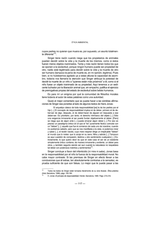ÉTICA AMBIENTAL



cuyos padres no quieran que muera es, por supuesto, un asunto totalmen-
             73
te diferente” .
      Singer tiene razón cuando niega que los propietarios de animales
puedan decidir sobre la vida y la muerte de los mismos, como si éstos
fueran meros objetos inanimados. Tanta y más razón tienen todos los que
se oponen a la esclavitud, porque ningún humano puede ser propiedad de
otro, nadie está legitimado para decidir sobre la vida y la muerte de otro
ser humano (tampoco la pena de muerte es, en mi opinión, legítima). Pues
bien, si no hubiésemos agotado ya a estas alturas la capacidad de asom-
bro, todavía nos llamaría la atención que Singer atribuya la potestad de
decidir la muerte de un niño a "quienes están más próximos" a él, como si el
niño fuese un objeto inanimado de su propiedad. Aquí tenemos a un sedi-
cente luchador por la liberación animal que, sin empacho, justifica el ejercicio
de prerrogativas propias del estado de esclavitud sobre bebés humanos.
      Es para mí un enigma por qué la comunidad de filósofos morales
tiene todavía al autor de estas palabras como una autoridad.
     Quizá el mejor comentario que se pueda hacer a las sórdidas afirma-
ciones de Singer sea ponerlas al lado de algunos textos de Hans Jonas:
               El arquetipo clásico de toda responsabilidad [es] la de los padres por el
       hijo [...] El concepto de responsabilidad implica el de deber, primero el de de-
       ber-ser de algo, después, el de deber-hacer de alguien en respuesta a ese
       deber-ser. Es prioritario, por tanto, el derecho intrínseco del objeto [...] Sólo
       una exigencia inmanente al ser puede fundar objetivamente el deber. [Pero]
       se niega que de algún ente [...] pueda emanar algún deber [...] Por eso es
       preciso un paradigma óntico en el que el "es" puramente fáctico coincida con
       un "debes" [...]: aquello que fue el comienzo de cada uno de nosotros, cuando
       no podíamos saberlo, pero que se nos manifiesta a la vista, si podemos mirar
       y saber [...], el recién nacido, cuyo mero respirar dirige un irreplicable "debes"
       al mundo que lo rodea: que lo acoja en su seno. Mira y sabrás [...] Tampoco
       es aquí cuestión de compasión, lástima u otro sentimiento cualquiera [...] Es-
       trictamente, lo que quiero decir es que en este caso el ser de un existente
       simplemente óntico contiene, de manera inmanente y evidente, un deber para
       otros, y también seguiría siendo así aun cuando la naturaleza no respaldara
       tal deber con poderosos instintos y sentimientos74.
      Singer concluye a favor del infanticidio (ni mira ni sabe), Jonas basa
en la responsabilidad por el niño la fuerza de la responsabilidad moral. No
cabe mayor contraste. Si las premisas de Singer en efecto llevan a las
conclusiones que él extrae, tan absolutamente contrarias a la sensatez, es
prueba suficiente de que son falsas. Lo mejor que le puede pasar a las

73
         Todos los textos de Singer están tomados literalmente de su obra titulada Ética práctica
(Ariel, Barcelona, 1998), págs. 155-160.
74
         H. Jonas: El principio de responsabilidad. Herder, Barcelona, 1995. Págs. 215-216.



                                         — 117 —
 