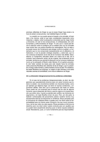 ALFREDO MARCOS



premisas utilitaristas de Singer es que el propio Singer haya errado a la
hora de extraer consecuencias; mas habilidad lógica no le falta.
      La cuestión es si se puede apoyar el respeto a los animales, el buen
trato a los mismos, evitar el que sean considerados torpemente como
máquinas u objetos, evitar la perspectiva conductista que les niega mente
y emociones, sin caer en las consecuencias, no antiespecistas, sino anti-
humanistas y antihumanitarias de Singer. Yo creo que sí. Quizá para lla-
mar la atención sobre el problema de la crueldad para con los animales
haya venido bien una postura filosófica tan extravagante. Pero se debe y
se puede buscar otro fundamento para abogar contra la crueldad, un fun-
damento que no nos comprometa necesariamente con el utilitarismo y el
hedonismo, ni con la peculiar ontología empirista, y, sobre todo, que no
nos conduzca al desprecio de la vida de los humanos más débiles. Nece-
sitamos un fundamento articulado desde una cultura de la vida. De lo
contrario, tras la liberación racial y de las mujeres, tras la liberación de los
animales, tendremos que abordar la liberación de los humanos indefensos
(como ya ha anticipado el filósofo Julián Marías). En el capítulo preceden-
te creo haber sentado las bases para este respeto hacia los animales
sobre posiciones filosóficas bien distantes de las de Singer y que no presen-
tan el sesgo antihumanista (y antihumanitario) de las de éste. Por añadidura,
las bases filosóficas que propongo, no niegan el valor intrínseco a los seres
naturales carentes de sensibilidad, como hace el utilitarismo de Singer.


4.6. La dimensión intergeneracional de los problemas ambientales

      En el caso de los problemas intergeneracionales, es decir, las obli-
gaciones que supuestamente tenemos para con seres humanos que to-
davía no existen, nos encontramos también con intuiciones fuertes, como
por ejemplo que debemos legar una tierra en buenas condiciones, y ar-
gumentos débiles. Está claro que la preservación del medio en ciertos
casos puede ser una amenaza para el actual nivel de vida de algunos
humanos, para el desarrollo del mismo y para la mejora en la injusta situa-
ción que sufren otros. Cuando se plantea este conflicto, las intuiciones sin
argumentos y sin base filosófica sirven de poco. Pero, por otra parte, la
tradición contractualista del pensamiento práctico moderno ilumina muy
escasamente este tipo de situaciones no simétricas. Éticas pensadas para
la convivencia de coetáneos libres e iguales poco nos dicen sobre la res-
ponsabilidad para con futuros seres humanos a los que nunca conocere-
mos y de los que nada nos cabe esperar. Éticas pensadas en términos de
derechos poco nos dicen sobre nuestra conducta para con aquéllos que
no pueden tener actualmente derechos pues no tienen siquiera existencia
actual. Necesitamos, pues, un nuevo fundamento para las responsabilida-


                                  — 118 —
 