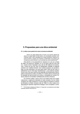 5. Propuestas para una ética ambiental

5.1. La ética como parte de la nueva conciencia ambiental

              Somos una carga pesada para el mundo y los recursos apenas dan
       abasto; las quejas llegan de todas partes y las necesidades aumentan conti-
       nuamente, pese a que la naturaleza ya no puede soportarnos. Debemos en-
       carar los hechos y aceptar que el hambre, la enfermedad y las guerras y las
       inundaciones, ponen barreras a una humanidad que crece excesivamente76.
      Este párrafo no nos sorprendería en absoluto de no ser por su fecha
de origen: fue escrito por Tertuliano, en su De Anima, allá por el año 200
d.C., cuando la tierra "soportaba" poco más de 300 millones de humanos,
más o menos los que hoy viven en Norteamérica. Moraleja: la pregunta
correcta no es "cuántos humanos", sino "cuántos humanos, con qué tecno-
logía, con qué costumbres y con qué orden social". Dicho de otro modo, si
pretendemos que la Tierra siga "soportándonos", y que podamos soportar-
nos los unos a los otros, tenemos que desarrollar armoniosamente la demo-
grafía, la tecnociencia, la ética y la política. En nuestros días la conciencia de
la necesidad de esta armonía es ya ubicua y compartida por muchos. Po-
demos observar innumerables manifestaciones de dicha conciencia.
       En el terreno político, vemos como en los últimos años han surgido
instituciones y organismos dedicados al medio ambiente. Se han creado
ministerios de medio ambiente en muchos países (en España la creación
del Ministerio de Medio Ambiente data de 1996). En otros niveles de la
administración aparecen organismos análogos, como concejalías o conse-
76
      Cit. en M.Gleich, D.Maxeiner, M. Miersch y F. Nicolay (eds.): Las cuentas de la vida. Galaxia
Gutenberg, Barcelona, 2000, pág. 230-1.



                                          — 121 —
 
