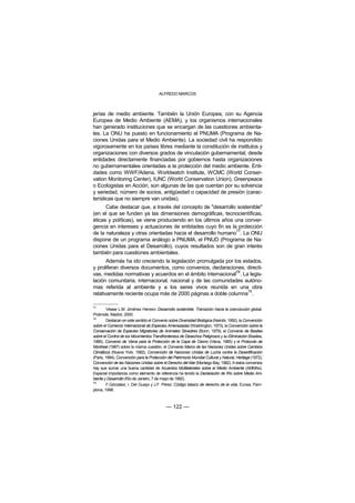 ALFREDO MARCOS



jerías de medio ambiente. También la Unión Europea, con su Agencia
Europea de Medio Ambiente (AEMA), y los organismos internacionales
han generado instituciones que se encargan de las cuestiones ambienta-
les. La ONU ha puesto en funcionamiento el PNUMA (Programa de Na-
ciones Unidas para el Medio Ambiente). La sociedad civil ha respondido
vigorosamente en los países libres mediante la constitución de institutos y
organizaciones con diversos grados de vinculación gubernamental, desde
entidades directamente financiadas por gobiernos hasta organizaciones
no gubernamentales orientadas a la protección del medio ambiente. Enti-
dades como WWF/Adena, Worldwatch Institute, WCMC (World Conser-
vation Monitoring Center), IUNC (World Conservation Union), Greenpeace
o Ecologistas en Acción, son algunas de las que cuentan por su solvencia
y seriedad, número de socios, antigüedad o capacidad de presión (carac-
terísticas que no siempre van unidas).
      Cabe destacar que, a través del concepto de "desarrollo sostenible"
(en el que se funden ya las dimensiones demográficas, tecnocientíficas,
éticas y políticas), se viene produciendo en los últimos años una conver-
gencia en intereses y actuaciones de entidades cuyo fin es la protección
                                                               77
de la naturaleza y otras orientadas hacia el desarrollo humano . La ONU
dispone de un programa análogo a PNUMA, el PNUD (Programa de Na-
ciones Unidas para el Desarrollo), cuyos resultados son de gran interés
también para cuestiones ambientales.
       Además ha ido creciendo la legislación promulgada por los estados,
y proliferan diversos documentos, como convenios, declaraciones, directi-
                                                              78
vas, medidas normativas y acuerdos en el ámbito internacional . La legis-
lación comunitaria, internacional, nacional y de las comunidades autóno-
mas referida al ambiente y a los seres vivos reunida en una obra
                                                                   79
relativamente reciente ocupa más de 2000 páginas a doble columna .

77
         Véase L.M. Jiménez Herrero: Desarrollo sostenible. Transición hacia la coevolución global.
Pirámide, Madrid, 2000.
78
         Destacan en este sentido el Convenio sobre Diversidad Biológica (Nairobi, 1992), la Convención
sobre el Comercio Internacional de Especies Amenazadas (Washington, 1973), la Convención sobre la
Conservación de Especies Migratorias de Animales Silvestres (Bonn, 1979), el Convenio de Basilea
sobre el Control de los Movimientos Transfronterizos de Desechos Peligrosos y su Eliminación (Basilea,
1989), Convenio de Viena para la Protección de la Capa de Ozono (Viena, 1985) y el Protocolo de
Montreal (1987) sobre la misma cuestión, el Convenio Marco de las Naciones Unidas sobre Cambios
Climáticos (Nueva York, 1992), Convención de Naciones Unidas de Lucha contra la Desertificación
(París, 1994), Convención para la Protección del Patrimonio Mundial Cultural y Natural, Heritage (1972),
Convención de las Naciones Unidas sobre el Derecho del Mar (Montego Bay, 1982). A estos convenios
hay que sumar una buena cantidad de Acuerdos Multilaterales sobre el Medio Ambiente (AMMAs).
Especial importancia como elemento de referencia ha tenido la Declaración de Río sobre Medio Am-
biente y Desarrollo (Río de Janeiro, 7 de mayo de 1992).
79
         F.Gónzalez, I. Del Guayo y J.F. Pérez: Código básico de derecho de la vida, Eunsa, Pam-
plona, 1998.



                                            — 122 —
 