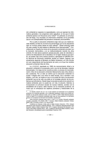 ALFREDO MARCOS



ción ambiental en espacios no especializados, como por ejemplo los infor-
mativos generales o los programas sobre agricultura, en los que el medio
                                              83
ambiente aparece con frecuencia como noticia . En particular, la comunica-
ción del riesgo, muy vinculada a la información ambiental, se ha convertido
casi en una subespecialidad del periodismo ambiental y tecnocientífico.
      Por su parte, la educación ambiental es algo más que una materia es-
colar añadida, se trata de una forma de pensamiento que ha ido adquiriendo
                                                   84
vigor en muchos países desde los años setenta . Desde entonces hasta
                                                                     85
hoy esta cuestión ha sido tratada en diferentes foros internacionales . Con-
cretamente en España los inicios de la educación ambiental coinciden con
la transición democrática y se va institucionalizando durante los años
ochenta. En esta época aparecen granjas-escuela, aulas de naturaleza o
centros de interpretación de la naturaleza. En la región desde la que escri-
bo, se pueden citar como centros pioneros y ejemplares el CNEAM (Cen-
tro Nacional de Educación Ambiental, situado en Valsaín, Segovia, que
actualmente depende el Ministerio de Medio Ambiente) y el Coto Escolar
de León (dependiente del Ayuntamiento de León), en el que han recibido
educación ambiental miles de niños.
      La L.O.G.S.E. (aprobada en 1990) da reconocimiento oficial a la
educación ambiental al incorporarla como una de las llamadas materias
transversales. A lo largo de los noventa se abre un proceso de reconside-
ración crítica de la educación ambiental. Básicamente esta crítica afecta a
dos cuestiones. Por un lado se estima que la educación ambiental no
puede ir dirigida sólo a los niños en edad escolar, sino a también a los
adultos, y por otro, se insiste en que no se puede fiar todo a la educación
ambiental, que es tan sólo una parte en la compleja solución de los pro-
blemas que afrontamos. Desde luego la escuela es parte de la solución en
materia ambiental, pero no puede ser, sin más, la solución. Además, la
incorporación al curriculum escolar de nuevas materias, acordes con la
sensibilidad de la época, debe hacerse con la necesaria prudencia, de
modo que no entorpezca los objetivos prioritarios y tradicionales de la
83
        El noticiario nocturno de La 2, es un buen ejemplo de incorporación de la perspectiva
ambiental a los contenidos generales y de un tratamiento equilibrado y atento de las noticias am-
bientales. En las grandes cadenas de radio, como la COPE o la SER o Radio Nacional (especial-
mente en Radio 5), los contenidos ambientales están cada vez más presentes en la información
general o en los espacios de información tecnocientífica y agropecuaria.
84
        Sobre educación ambiental puede verse: S. Calvo y J.A. Corraliza: Educación ambiental:
concepto y propuestas, CCS, Madrid, 1994; F. Aramburu: Medio Ambiente y educación. Síntesis,
Madrid, 2000; y la revista La Tierra, nº 25, mayo de 2000.
85
        Conferencia de Naciones Unidas sobre el Medio Humano (Estocolmo, 1972), Coloquio
Internacional sobre Educación Ambiental (Belgrado, 1975), Conferencia Intergubernamental sobre
Educación relativa al Medio Ambiente (Tblisi, 1977), Congreso Internacional de Educación y For-
mación sobre Medio Ambiente (Moscú, 1987), Conferencia Internacional Medio Ambiente y Socie-
dad: Educación y Sensibilización para la Sostenibilidad (Tesalónica, 1997).



                                         — 124 —
 