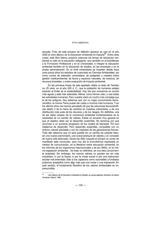 ÉTICA AMBIENTAL



escuela. Fruto de este proceso de reflexión aparece ya casi en el año
                                                             86
2000 el Libro Blanco de la Educación Ambiental en España . Entre otras
cosas, este libro blanco propone potenciar los temas de educación am-
biental no sólo en la educación obligatoria, sino también en el bachillerato
y la Formación Profesional y en la Universidad, e integrar la educación
ambiental también en la educación de adultos, en las empresas y en la
propia administración. En el nivel universitario se imparten desde hace
unos pocos años los estudios de Licenciado en Ciencias Ambientales, así
como cursos de extensión universitaria, de postgrado y masters sobre
gestión medioambiental, de fauna y espacios naturales, de residuos, de
recursos forestales, o sobre evaluación de impacto ambiental.
       En las primeras líneas de este apartado citaba un texto de Tertulia-
no. Él creía, en el año 200 d. C., que la población de humanos estaba
tocando el límite de la sostenibilidad. Hoy día esa conciencia es mucho
más aguda y está más extendida. Afecta, como hemos visto, a casi todas
las actividades humanas. Pero nuestra visión es mucho más compleja que
la de los antiguos. Hoy sabemos que con un mejor conocimiento tecno-
científico, la misma Tierra puede dar cobijo a muchos más humanos. Y en
los últimos años nos hemos percatado de que las soluciones tecnocientífi-
cas deben ir de la mano de cambios en nuestras costumbres, y de una
distribución más justa de los recursos y de los riesgos. En definitiva, una
de las ideas propias de la conciencia ambiental contemporánea es la
necesidad de un cambio de valores. Existe un acuerdo muy general en
que el objetivo debe ser el desarrollo sostenible. No tenemos por qué
renunciar a un aumento progresivo de los niveles de bienestar. Por eso
hablamos de desarrollo. Pero desarrollo sostenible, compatible con un
entorno natural saludable y con los intereses de las generaciones futuras.
Todo ello sabemos que no será posible sin un cambio de carácter ético,
sin una nueva cosmovisión, una nueva jerarquía de valores y un concepto
de buena vida adecuado. Quizá fue Aldo Leopold el primero en poner de
manifiesto esta convicción, pero hoy día la encontramos expresada en
medios de comunicación, en la literatura sobre educación ambiental, en
los informes de los organismos internacionales y de las ONGs, en la mis-
ma legislación ambiental... Se trata, en definitiva, de una idea comúnmen-
te aceptada. Sin embargo, los nuevos valores no pueden ser sin más
impuestos, ni por la fuerza ni por la moda social ni por una instrucción
escolar mal entendida. Sólo si los captamos como razonables y fundados
podemos aceptarlos como algo más que una moda o una imposición. En
este sentido, el fundamento filosófico de los valores ambientales es im-
prescindible.

86
      Libro Blanco de la Educación Ambiental en España, en pocas palabras. Ministerio de Medio
Ambiente. Madrid, 1999.



                                        — 125 —
 