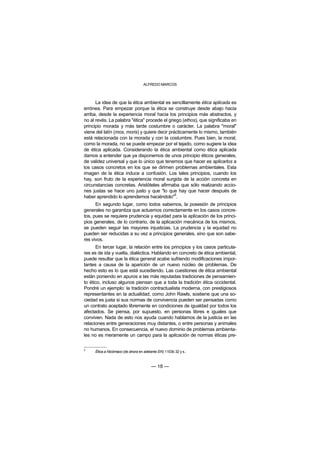 ALFREDO MARCOS



      La idea de que la ética ambiental es sencillamente ética aplicada es
errónea. Para empezar porque la ética se construye desde abajo hacia
arriba, desde la experiencia moral hacia los principios más abstractos, y
no al revés. La palabra "ética" procede el griego (ethos), que significaba en
principio morada y más tarde costumbre o carácter. La palabra "moral"
viene del latín (mos, moris) y quiere decir prácticamente lo mismo, también
está relacionada con la morada y con la costumbre. Pues bien, la moral,
como la morada, no se puede empezar por el tejado, como sugiere la idea
de ética aplicada. Considerando la ética ambiental como ética aplicada
damos a entender que ya disponemos de unos principio éticos generales,
de validez universal y que lo único que tenemos que hacer es aplicarlos a
los casos concretos en los que se dirimen problemas ambientales. Esta
imagen de la ética induce a confusión. Los tales principios, cuando los
hay, son fruto de la experiencia moral surgida de la acción concreta en
circunstancias concretas. Aristóteles afirmaba que sólo realizando accio-
nes justas se hace uno justo y que "lo que hay que hacer después de
                                               5
haber aprendido lo aprendemos haciéndolo" .
      En segundo lugar, como todos sabemos, la posesión de principios
generales no garantiza que actuemos correctamente en los casos concre-
tos, pues se requiere prudencia y equidad para la aplicación de los princi-
pios generales, de lo contrario, de la aplicación mecánica de los mismos,
se pueden seguir las mayores injusticias. La prudencia y la equidad no
pueden ser reducidas a su vez a principios generales, sino que son sabe-
res vivos.
      En tercer lugar, la relación entre los principios y los casos particula-
res es de ida y vuelta, dialéctica. Hablando en concreto de ética ambiental,
puede resultar que la ética general acabe sufriendo modificaciones impor-
tantes a causa de la aparición de un nuevo núcleo de problemas. De
hecho esto es lo que está sucediendo. Las cuestiones de ética ambiental
están poniendo en apuros a las más reputadas tradiciones de pensamien-
to ético, incluso algunos piensan que a toda la tradición ética occidental.
Pondré un ejemplo: la tradición contractualista moderna, con prestigiosos
representantes en la actualidad, como John Rawls, sostiene que una so-
ciedad es justa si sus normas de convivencia pueden ser pensadas como
un contrato aceptado libremente en condiciones de igualdad por todos los
afectados. Se piensa, por supuesto, en personas libres e iguales que
conviven. Nada de esto nos ayuda cuando hablamos de la justicia en las
relaciones entre generaciones muy distantes, o entre personas y animales
no humanos. En consecuencia, el nuevo dominio de problemas ambienta-
les no es meramente un campo para la aplicación de normas éticas pre-

5
     Ética a Nicómaco (de ahora en adelante EN) 1103b 32 y s..



                                        — 18 —
 