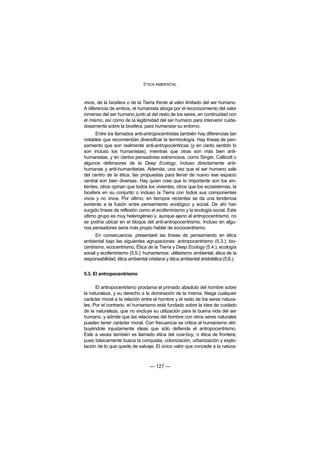 ÉTICA AMBIENTAL



vivos, de la biosfera o de la Tierra frente al valor limitado del ser humano.
A diferencia de ambos, el humanista aboga por el reconocimiento del valor
inmenso del ser humano junto al del resto de los seres, en continuidad con
el mismo, así como de la legitimidad del ser humano para intervenir cuida-
dosamente sobre la biosfera, para humanizar su entorno.
      Entre los llamados anti-antropocentristas también hay diferencias tan
notables que recomiendan diversificar la terminología. Hay líneas de pen-
samiento que son realmente anti-antropocéntricas (y en cierto sentido lo
son incluso los humanistas), mientras que otras son más bien anti-
humanistas, y en ciertos pensadores extremosos, como Singer, Callicott o
algunos defensores de la Deep Ecology, incluso directamente anti-
humanas y anti-humanitarias. Además, una vez que el ser humano sale
del centro de la ética, las propuestas para llenar de nuevo ese espacio
central son bien diversas. Hay quien cree que lo importante son los sin-
tientes, otros opinan que todos los vivientes, otros que los ecosistemas, la
biosfera en su conjunto o incluso la Tierra con todos sus componentes
vivos y no vivos. Por último, en tiempos recientes se da una tendencia
evidente a la fusión entre pensamiento ecológico y social. De ahí han
surgido líneas de reflexión como el ecofeminismo y la ecología social. Este
último grupo es muy heterogéneo y, aunque ajeno al antropocentrismo, no
se podría ubicar en el bloque del anti-antropocentrismo. Incluso en algu-
nos pensadores sería más propio hablar de sociocentrismo.
      En consecuencia, presentaré las líneas de pensamiento en ética
ambiental bajo las siguientes agrupaciones: antropocentrismo (5.3.); bio-
centrismo, ecocentrismo, Ética de la Tierra y Deep Ecology (5.4.); ecología
social y ecofeminismo (5.5.); humanismos: utilitarismo ambiental, ética de la
responsabilidad, ética ambiental cristiana y ética ambiental aristotélica (5.6.).


5.3. El antropocentrismo

      El antropocentrismo proclama el primado absoluto del hombre sobre
la naturaleza, y su derecho a la dominación de la misma. Niega cualquier
carácter moral a la relación entre el hombre y el resto de los seres natura-
les. Por el contrario, el humanismo está fundado sobre la idea de cuidado
de la naturaleza, que no excluye su utilización para la buena vida del ser
humano, y admite que las relaciones del hombre con otros seres naturales
pueden tener carácter moral. Con frecuencia se critica al humanismo atri-
buyéndole injustamente ideas que sólo defiende el antropocentrismo.
Éste a veces también es llamado ética del cow-boy, o ética de frontera,
pues básicamente busca la conquista, colonización, urbanización y explo-
tación de lo que quede de salvaje. El único valor que concede a la natura-



                                  — 127 —
 