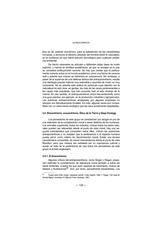 ALFREDO MARCOS



leza es de carácter económico, para la satisfacción de las necesidades
humanas, y reconoce el derecho absoluto del hombre sobre la naturaleza,
en la confianza de que habrá solución tecnológica para cualquier proble-
ma ambiental.
       De hecho raramente se articulan y defienden estas ideas de modo
explícito, y menos en ámbitos académicos, ya que no encajan en lo que
se considera políticamente correcto. No hay que olvidar que lo política-
mente correcto actúa en el mundo académico como una forma de censura
sutil y potente que incluso se interioriza en autocensura. Sin embargo, a
pesar de la ausencia de una defensa teórica del antropocentrismo, resulta
una ideología popular todavía muy extendida y asumida de modo no muy
consciente. No es extraña esta actitud en personas cuya relación con la
naturaleza ha sido dura, en gentes, las más de las veces pertenecientes a
las capas más populares, que han conocido bien el lado amargo de la
misma. En otro sentido, el antropocentrismo actúa frecuentemente como
una guía práctica, por ejemplo, en la producción industrial o agropecuaria.
Las prácticas antropocéntricas empleadas por algunas empresas no
siempre son llamativamente brutales. Es más, algunas veces son compa-
tibles con un cierto barniz ecológico que las hace socialmente respetables.

5.4. Biocentrismo, ecocentrismo, Ética de la Tierra y Deep Ecology

       Los pensadores de este grupo se caracterizan por abogar en pro de
una extensión de la consideración moral a seres distintos de los humanos.
Los animales superiores, todos los vivientes, incluso todos los seres natu-
rales pueden ser relevantes desde el punto de vista moral. Hay una se-
gunda característica que comparten todos ellos: critican las posiciones
antropocéntricas y no aceptan que la pertenencia a la especie humana
pueda servir como criterio de discriminación moral. Existe una tercera
característica compartida, de menor trascendencia desde el punto de vista
filosófico, pero que merece ser señalada por su importancia cultural y
social, se trata de la pertenencia de casi todos los pensadores de este
grupo al ámbito anglosajón.

5.4.1. El biocentrismo
     Algunos críticos del antropocentrismo, como Singer o Regan, propo-
nen extender la consideración de relevancia moral también a todos los
seres sintientes, a todos los que sean capaces de sufrimiento, incluso de
                        88
deseos y frustraciones . Son, por tanto, parcialmente biocentristas. Las

88
       Puede verse Peter Singer: Liberación animal. Trotta. Madrid, 1999; T. Regan: The Case for
Animal Rights, University of California Press, Berkeley, 1983.



                                         — 128 —
 