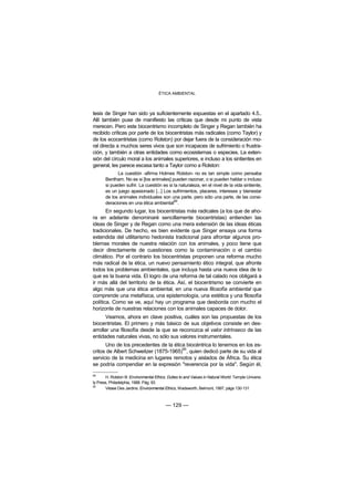 ÉTICA AMBIENTAL



tesis de Singer han sido ya suficientemente expuestas en el apartado 4.5..
Allí también puse de manifiesto las críticas que desde mi punto de vista
merecen. Pero este biocentrismo incompleto de Singer y Regan también ha
recibido críticas por parte de los biocentristas más radicales (como Taylor) y
de los ecocentristas (como Rolston) por dejar fuera de la consideración mo-
ral directa a muchos seres vivos que son incapaces de sufrimiento o frustra-
ción, y también a otras entidades como ecosistemas o especies. La exten-
sión del círculo moral a los animales superiores, e incluso a los sintientes en
general, les parece escasa tanto a Taylor como a Rolston:
             La cuestión -afirma Holmes Rolston- no es tan simple como pensaba
       Bentham. No es si [los animales] pueden razonar, o si pueden hablar o incluso
       si pueden sufrir. La cuestión es si la naturaleza, en el nivel de la vida sintiente,
       es un juego apasionado [...] Los sufrimientos, placeres, intereses y bienestar
       de los animales individuales son una parte, pero sólo una parte, de las consi-
       deraciones en una ética ambiental89.
       En segundo lugar, los biocentristas más radicales (a los que de aho-
ra en adelante denominaré sencillamente biocentristas) entienden las
ideas de Singer y de Regan como una mera extensión de las ideas éticas
tradicionales. De hecho, es bien evidente que Singer ensaya una forma
extendida del utilitarismo hedonista tradicional para afrontar algunos pro-
blemas morales de nuestra relación con los animales, y poco tiene que
decir directamente de cuestiones como la contaminación o el cambio
climático. Por el contrario los biocentristas proponen una reforma mucho
más radical de la ética, un nuevo pensamiento ético integral, que afronte
todos los problemas ambientales, que incluya hasta una nueva idea de lo
que es la buena vida. El logro de una reforma de tal calado nos obligará a
ir más allá del territorio de la ética. Así, el biocentrismo se convierte en
algo más que una ética ambiental, en una nueva filosofía ambiental que
comprende una metafísica, una epistemología, una estética y una filosofía
política. Como se ve, aquí hay un programa que desborda con mucho el
horizonte de nuestras relaciones con los animales capaces de dolor.
       Veamos, ahora en clave positiva, cuáles son las propuestas de los
biocentristas. El primero y más básico de sus objetivos consiste en des-
arrollar una filosofía desde la que se reconozca el valor intrínseco de las
entidades naturales vivas, no sólo sus valores instrumentales.
      Uno de los precedentes de la ética biocéntrica lo tenemos en los es-
                                       90
critos de Albert Schweitzer (1875-1965) , quien dedicó parte de su vida al
servicio de la medicina en lugares remotos y aislados de África. Su ética
se podría compendiar en la expresión "reverencia por la vida". Según él,
89
       H. Rolston III: Environmental Ethics. Duties to and Values in Natural World. Temple Universi-
ty Press, Philadelphia, 1988. Pág. 93.
90
       Véase Des Jardins: Environmental Ethics, Wadsworth, Belmont, 1997, págs 130-131



                                           — 129 —
 