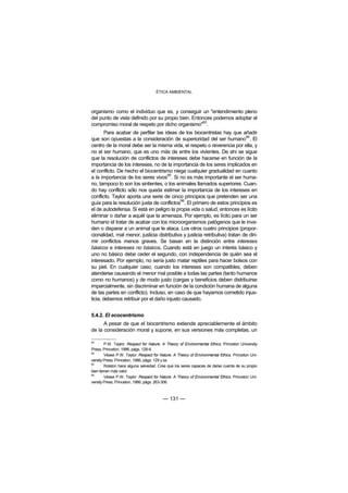 ÉTICA AMBIENTAL



organismo como el individuo que es, y conseguir un "entendimiento pleno
del punto de vista definido por su propio bien. Entonces podemos adoptar el
                                                    93
compromiso moral de respeto por dicho organismo" .
        Para acabar de perfilar las ideas de los biocentristas hay que añadir
                                                                             94
que son opuestas a la consideración de superioridad del ser humano . El
centro de la moral debe ser la misma vida, el respeto o reverencia por ella, y
no el ser humano, que es uno más de entre los vivientes. De ahí se sigue
que la resolución de conflictos de intereses debe hacerse en función de la
importancia de los intereses, no de la importancia de los seres implicados en
el conflicto. De hecho el biocentrismo niega cualquier gradualidad en cuanto
                                      95
a la importancia de los seres vivos . Si no es más importante el ser huma-
no, tampoco lo son los sintientes, o los animales llamados superiores. Cuan-
do hay conflicto sólo nos queda estimar la importancia de los intereses en
conflicto. Taylor aporta una serie de cinco principios que pretenden ser una
                                            96
guía para la resolución justa de conflictos . El primero de estos principios es
el de autodefensa. Si está en peligro la propia vida o salud, entonces es lícito
eliminar o dañar a aquél que la amenaza. Por ejemplo, es lícito para un ser
humano el tratar de acabar con los microorganismos patógenos que le inva-
den o disparar a un animal que le ataca. Los otros cuatro principios (propor-
cionalidad, mal menor, justicia distributiva y justicia retributiva) tratan de diri-
mir conflictos menos graves. Se basan en la distinción entre intereses
básicos e intereses no básicos. Cuando está en juego un interés básico y
uno no básico debe ceder el segundo, con independencia de quién sea el
interesado. Por ejemplo, no sería justo matar reptiles para hacer bolsos con
su piel. En cualquier caso, cuando los intereses son compatibles, deben
atenderse causando el menor mal posible a todas las partes (tanto humanos
como no humanos) y de modo justo (cargas y beneficios deben distribuirse
imparcialmente, sin discriminar en función de la condición humana de alguna
de las partes en conflicto). Incluso, en caso de que hayamos cometido injus-
ticia, debemos retribuir por el daño injusto causado.


5.4.2. El ecocentrismo
      A pesar de que el biocentrismo extiende apreciablemente el ámbito
de la consideración moral y supone, en sus versiones más completas, un

93
        P.W. Taylor: Respect for Nature. A Theory of Environmental Ethics. Princeton University
Press, Princeton, 1986, págs. 128-9.
94
        Véase P.W. Taylor: Respect for Nature. A Theory of Environmental Ethics. Princeton Uni-
versity Press, Princeton, 1986, págs. 129 y ss.
95
        Rolston hace alguna salvedad. Cree que los seres capaces de darse cuenta de su propio
bien tienen más valor.
96
        Véase P.W. Taylor: Respect for Nature. A Theory of Environmental Ethics. Princeton Uni-
versity Press, Princeton, 1986, págs. 263-306.



                                        — 131 —
 