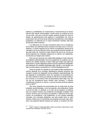 ÉTICA AMBIENTAL



objetivos y cuantificables. En consecuencia, si reconocemos en la natura-
leza tan sólo valores instrumentales, cuando entran en conflicto los unos
con los otros, cosa que a menudo sucede, ganarán siempre los más ma-
teriales, los aparentemente más objetivos y cuantificables. Así, entre la
preservación de la armonía de las relaciones ecosistémicas o de la belleza
paisajística y la obtención de un mayor rendimiento industrial, está claro
de qué lado caerá la decisión.
      Los defensores de una ética ecocéntrica parten de la constatación
de los daños que realmente hemos causado a los seres vivos y a los eco-
sistemas. La propia magnitud de los mismos, la explotación abusiva de la
naturaleza, es ya una indicación clara, para cualquier persona sensible, de
que algo anda mal. Tenemos la clara intuición de que es así, de que es-
tamos acabando con entidades valiosas por sí mismas, con independen-
cia del valor que tengan para nosotros.
      Pero hay que reconocer que resulta difícil establecer el valor intrínseco
de entidades supraindividuales como los ecosistemas. En cualquier caso, se
trata de una cuestión empírica, es decir, habrá que mostrar que estas enti-
dades tienen un grado integración próximo al de los organismos individuales,
que realmente son unidades individuales ellas mismas, y que también po-
seen sus fines propios, que también son "centros teleológicos de vida".
      Ahora se percibe con claridad en qué medida la ética ambiental eco-
céntrica depende de la ecología. Necesitamos estudios empíricos que
muestren el grado de integración de las entidades supraindividuales. De
ello depende su consideración moral. Por supuesto, los ecosistemas tie-
nen valor indirecto en tanto que soportan la vida de los vivientes individua-
les, humanos y no humanos. Pero el ecocentrismo afirma algo más, afir-
ma que los ecosistemas tienen también valor intrínseco, y merecen
consideración moral por sí mismos, y que los humanos tenemos deberes
               99
para con ellos .
      Otro tanto entienden los ecocentristas que se puede decir de otras
entidades supraindividuales, como las especies y las poblaciones. Desde
mi punto de vista, no obstante, en el caso de las especies no tratamos
sólo una cuestión empírica, sino problemas conceptuales complejos. Para
muchos -entre los que me incluyo- las especies, a diferencia de los orga-
nismos, los ecosistemas o las poblaciones, no son siquiera entidades
concretas, sino conceptos abstractos, que sólo pueden tener un valor
indirecto. Parece que un biocentrista que pretenda reconocer valor intrín-
seco a las especies debería empezar por aceptar su condición de indivi-


99
       Véase H. Rolston III: Environmental Ethics. Duties to and Values in Natural World. Temple
University Press, Philadelphia, 1988. Págs. 160 y ss.



                                         — 133 —
 