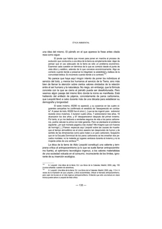 ÉTICA AMBIENTAL



una idea del mismo. El párrafo en el que aparece la frase antes citada
reza como sigue:
              El pivote que habría que mover para poner en marcha el proceso de
       evolución que conduciría a una ética de la tierra es simplemente éste: dejar de
       pensar que el uso adecuado de la tierra es sólo un problema económico.
       Examinar cada cuestión en términos de lo que es correcto desde el punto de
       vista ético y estético, además de lo que conviene económicamente. Algo es
       correcto cuando tiende a preservar la integridad, la estabilidad y belleza de la
       comunidad biótica. Es incorrecto cuando tiende a lo contrario103.
      No parece que haya aquí ningún intento de poner los individuos al
servicio del todo, y menos los humanos al servicio de la Tierra, sino más
bien de llamar la atención sobre ciertos valores olvidados de la relación
entre el ser humano y la naturaleza. No niego, sin embargo, que la fórmula
concreta con la que se cierra el párrafo pueda ser desafortunada. Pero
veamos algún pasaje del mismo libro donde la ironía es manifiesta. Está
hablando del anillado de pájaros, concretamente de paros carboneros,
que Leopold llevó a cabo durante más de una década para establecer su
demografía y longevidad:
              El sexto invierno, 65290 no apareció, y su ausencia en las cuatro si-
       guientes campañas ha confirmado el veredicto de "desaparecido en comba-
       te". A pesar de todo, 65290 fue el único [...] que se las ingenió para sobrevivir
       durante cinco inviernos. 3 duraron cuatro años, 7 sobrevivieron tres años, 19
       alcanzaron los dos años, y 67 desaparecieron después del primer invierno.
       Por tanto, si yo me dedicara a venderles seguros de vida a los paros carbone-
       ros, podría calcular la prima con total garantía. Pero se plantearía el problema
       siguiente: ¿en qué moneda pagaría a las viudas? Me imagino que con huevos
       de hormiga [...] Parece -especula aquí Leopold sobre las causas de muerte-
       que el tiempo atmosférico es el único asesino tan desprovisto de humor y de
       sentido de las dimensiones como para matar a un paro carbonero. Sospecho
       que en la Escuela Dominical de los paros carboneros se les enseñan dos pe-
       cados mortales: no te meterás en lugares ventosos durante el invierno y no te
       mojarás antes de una ventisca104.
      La ética de la tierra de Aldo Leopold constituyó una valiente y tem-
prana crítica al antropocentrismo (a lo que se suele llamar antropocentris-
mo fuerte), al optimismo tecnológico ingenuo, a los valores materialistas
de una sociedad volcada en el consumo, inconsciente de los límites, igno-
rante de su inserción ecológica.


103
        A. Leopold: Una ética de la tierra, Ed. Los libros de la Catarata, Madrid, 2000, pág. 155
(cursiva añadida: cuestión de adverbios).
104
        A. Leopold: Una ética de la tierra, Ed. Los libros de la Catarata, Madrid, 2000, pág. 113-4. A
veces da la impresión de que Leopold, y otros ecocentristas, critican el llamado antropocentrismo,
pero caen de bruces en el más ingenuo antropomorfismo. Entiendo que sólo una lectura en clave
irónica puede salvar a Leopold de esta crítica.



                                            — 135 —
 
