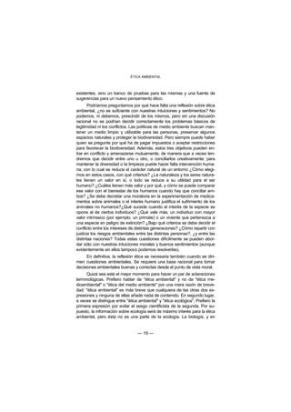 ÉTICA AMBIENTAL



existentes, sino un banco de pruebas para las mismas y una fuente de
sugerencias para un nuevo pensamiento ético.
       Podríamos preguntarnos por qué hace falta una reflexión sobre ética
ambiental, ¿no es suficiente con nuestras intuiciones y sentimientos? No
podemos, ni debemos, prescindir de los mismos, pero sin una discusión
racional no se podrían decidir correctamente los problemas básicos de
legitimidad ni los conflictos. Las políticas de medio ambiente buscan man-
tener un medio limpio y utilizable para las personas, preservar algunos
espacios naturales y proteger la biodiversidad. Pero siempre puede haber
quien se pregunte por qué ha de pagar impuestos o aceptar restricciones
para favorecer la biodiversidad. Además, estos tres objetivos pueden en-
trar en conflicto y amenazarse mutuamente, de manera que a veces ten-
dremos que decidir entre uno u otro, o conciliarlos creativamente: para
mantener la diversidad o la limpieza puede hacer falta intervención huma-
na, con lo cual se reduce el carácter natural de un entorno ¿Cómo elegi-
mos en estos casos, con qué criterios? ¿La naturaleza y los seres natura-
les tienen un valor en sí, o todo se reduce a su utilidad para el ser
humano? ¿Cuáles tienen más valor y por qué, y cómo se puede comparar
ese valor con el bienestar de los humanos cuando hay que conciliar am-
bos? ¿Se debe decretar una moratoria en la experimentación de medica-
mentos sobre animales o el interés humano justifica el sufrimiento de los
animales no humanos?¿Qué sucede cuando el interés de la especie se
opone al de ciertos individuos? ¿Qué vale más, un individuo con mayor
valor intrínseco (por ejemplo, un primate) o un viviente que pertenezca a
una especie en peligro de extinción? ¿Bajo qué criterios se debe decidir el
conflicto entre los intereses de distintas generaciones? ¿Cómo repartir con
justicia los riesgos ambientales entre las distintas personas?, ¿y entre las
distintas naciones? Todas estas cuestiones difícilmente se pueden abor-
dar sólo con nuestras intuiciones morales y buenos sentimientos (aunque
evidentemente sin ellos tampoco podemos resolverlas).
      En definitiva, la reflexión ética es necesaria también cuando se diri-
men cuestiones ambientales. Se requiere una base racional para tomar
decisiones ambientales buenas y correctas desde el punto de vista moral.
      Quizá sea este el mejor momento para hacer un par de aclaraciones
terminológicas. Prefiero hablar de "ética ambiental" y no de "ética me-
dioambiental" o "ética del medio ambiente" por una mera razón de breve-
dad: "ética ambiental" es más breve que cualquiera de las otras dos ex-
presiones y ninguna de ellas añade nada de contenido. En segundo lugar,
a veces se distingue entre "ética ambiental" y "ética ecológica". Prefiero la
primera expresión por evitar el sesgo cientificista de la segunda. Por su-
puesto, la información sobre ecología será de máximo interés para la ética
ambiental, pero ésta no es una parte de la ecología. La biología, y en


                                 — 19 —
 