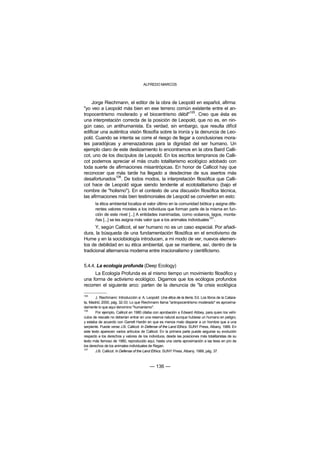 ALFREDO MARCOS



    Jorge Riechmann, el editor de la obra de Leopold en español, afirma:
"yo veo a Leopold más bien en ese terreno común existente entre el an-
                                                       105
tropocentrismo moderado y el biocentrismo débil" . Creo que ésta es
una interpretación correcta de la posición de Leopold, que no es, en nin-
gún caso, un antihumanista. Es verdad, sin embargo, que resulta difícil
edificar una auténtica visión filosofía sobre la ironía y la denuncia de Leo-
pold. Cuando se intenta se corre el riesgo de llegar a conclusiones mora-
les paradójicas y amenazadoras para la dignidad del ser humano. Un
ejemplo claro de este deslizamiento lo encontramos en la obra Baird Calli-
cot, uno de los discípulos de Leopold. En los escritos tempranos de Calli-
cot podemos apreciar el más crudo totalitarismo ecológico adobado con
toda suerte de afirmaciones misantrópicas. En honor de Callicot hay que
reconocer que más tarde ha llegado a desdecirse de sus asertos más
                106
desafortunados . De todos modos, la interpretación filosófica que Calli-
cot hace de Leopold sigue siendo tendente al ecototalitarismo (bajo el
nombre de "holismo"). En el contexto de una discusión filosófica técnica,
las afirmaciones más bien testimoniales de Leopold se convierten en esto:
       la ética ambiental localiza el valor último en la comunidad biótica y asigna dife-
       rentes valores morales a los individuos que forman parte de la misma en fun-
       ción de este nivel [...] A entidades inanimadas, como océanos, lagos, monta-
       ñas [...] se les asigna más valor que a los animales individuales107.
      Y, según Callicot, el ser humano no es un caso especial. Por añadi-
dura, la búsqueda de una fundamentación filosófica en el emotivismo de
Hume y en la sociobiología introducen, a mi modo de ver, nuevos elemen-
tos de debilidad en su ética ambiental, que se mantiene, así, dentro de la
tradicional alternancia moderna entre irracionalismo y cientificismo.


5.4.4. La ecología profunda (Deep Ecology)
      La Ecología Profunda es al mismo tiempo un movimiento filosófico y
una forma de activismo ecológico. Digamos que los ecólogos profundos
recorren el siguiente arco: parten de la denuncia de "la crisis ecológica

105
        J. Riechmann: Introducción a: A. Leopold: Una ética de la tierra, Ed. Los libros de la Catara-
ta, Madrid, 2000, pág. 32-33. Lo que Riechmann llama "antropocentrismo moderado" es aproxima-
damente lo que aquí denomino "humanismo".
106
        Por ejemplo, Callicot en 1980 citaba con aprobación a Edward Abbey, para quien los vehí-
culos de rescate no deberían entrar en una reserva natural aunque hubiese un humano en peligro,
y estaba de acuerdo con Garrett Hardin en que es menos malo disparar a un hombre que a una
serpiente. Puede verse J.B. Callicot: In Defense of the Land Ethics. SUNY Press, Albany, 1989. En
este texto aparecen varios artículos de Callicot. En la primera parte puede seguirse su evolución
respecto a los derechos y valores de los individuos, desde las posiciones más totalitaristas de su
texto más famoso de 1980, reproducido aquí, hasta una cierta aproximación a las tesis en pro de
los derechos de los animales individuales de Regan.
107
        J.B. Callicot: In Defense of the Land Ethics. SUNY Press, Albany, 1989, pág. 37.



                                            — 136 —
 