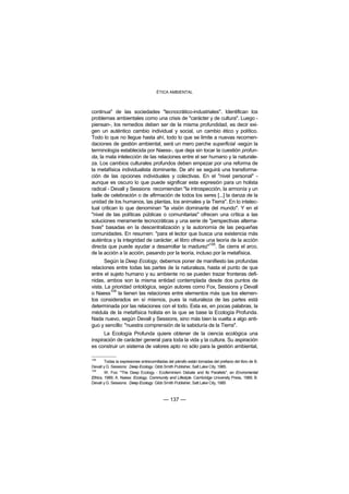 ÉTICA AMBIENTAL



continua" de las sociedades "tecnocrático-industriales". Identifican los
problemas ambientales como una crisis de "carácter y de cultura". Luego -
piensan-, los remedios deben ser de la misma profundidad, es decir exi-
gen un auténtico cambio individual y social, un cambio ético y político.
Todo lo que no llegue hasta ahí, todo lo que se limite a nuevas recomen-
daciones de gestión ambiental, será un mero parche superficial -según la
terminología establecida por Naess-, que deja sin tocar la cuestión profun-
da, la mala intelección de las relaciones entre el ser humano y la naturale-
za. Los cambios culturales profundos deben empezar por una reforma de
la metafísica individualista dominante. De ahí se seguirá una transforma-
ción de las opciones individuales y colectivas. En el "nivel personal" -
aunque es oscuro lo que puede significar esta expresión para un holista
radical - Devall y Sessions recomiendan "la introspección, la armonía y un
baile de celebración o de afirmación de todos los seres [...] la danza de la
unidad de los humanos, las plantas, los animales y la Tierra". En lo intelec-
tual critican lo que denominan "la visión dominante del mundo". Y en el
"nivel de las políticas públicas o comunitarias" ofrecen una crítica a las
soluciones meramente tecnocráticas y una serie de "perspectivas alterna-
tivas" basadas en la descentralización y la autonomía de las pequeñas
comunidades. En resumen: "para el lector que busca una existencia más
auténtica y la integridad de carácter, el libro ofrece una teoría de la acción
                                                        108
directa que puede ayudar a desarrollar la madurez" . Se cierra el arco,
de la acción a la acción, pasando por la teoría, incluso por la metafísica.
       Según la Deep Ecology, debemos poner de manifiesto las profundas
relaciones entre todas las partes de la naturaleza, hasta el punto de que
entre el sujeto humano y su ambiente no se pueden trazar fronteras defi-
nidas, ambos son la misma entidad contemplada desde dos puntos de
vista. La prioridad ontológica, según autores como Fox, Sessions y Devall
         109
o Naess la tienen las relaciones entre elementos más que los elemen-
tos considerados en sí mismos, pues la naturaleza de las partes está
determinada por las relaciones con el todo. Esta es, en pocas palabras, la
médula de la metafísica holista en la que se base la Ecología Profunda.
Nada nuevo, según Devall y Sessions, sino más bien la vuelta a algo anti-
guo y sencillo: "nuestra comprensión de la sabiduría de la Tierra".
      La Ecología Profunda quiere obtener de la ciencia ecológica una
inspiración de carácter general para toda la vida y la cultura. Su aspiración
es construir un sistema de valores apto no sólo para la gestión ambiental,

108
        Todas la expresiones entrecomilladas del párrafo están tomadas del prefacio del libro de B.
Devall y G. Sessions: Deep Ecology. Gibb Smith Publisher, Salt Lake City, 1985.
109
        W. Fox: "The Deep Ecology - Ecofeminism Debate and Its Parallels", en Enviromental
Ethics, 1989; A. Naess: Ecology, Community and Lifestyle. Cambridge University Press, 1989; B.
Devall y G. Sessions: Deep Ecology. Gibb Smith Publisher, Salt Lake City, 1985



                                          — 137 —
 