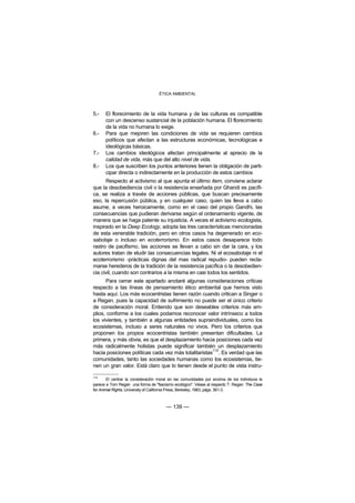 ÉTICA AMBIENTAL



5.-   El florecimiento de la vida humana y de las culturas es compatible
      con un descenso sustancial de la población humana. El florecimiento
      de la vida no humana lo exige.
6.-   Para que mejoren las condiciones de vida se requieren cambios
      políticos que afectan a las estructuras económicas, tecnológicas e
      ideológicas básicas.
7.-   Los cambios ideológicos afectan principalmente al aprecio de la
      calidad de vida, más que del alto nivel de vida.
8.-   Los que suscriben los puntos anteriores tienen la obligación de parti-
      cipar directa o indirectamente en la producción de estos cambios
      Respecto al activismo al que apunta el último item, conviene aclarar
que la desobediencia civil o la resistencia enseñada por Ghandi es pacífi-
ca, se realiza a través de acciones públicas, que buscan precisamente
eso, la repercusión pública, y en cualquier caso, quien las lleva a cabo
asume, a veces heroicamente, como en el caso del propio Gandhi, las
consecuencias que pudieran derivarse según el ordenamiento vigente, de
manera que se haga patente su injusticia. A veces el activismo ecologista,
inspirado en la Deep Ecology, adopta las tres características mencionadas
de esta venerable tradición, pero en otros casos ha degenerado en eco-
sabotaje o incluso en ecoterrorismo. En estos casos desaparece todo
rastro de pacifismo, las acciones se llevan a cabo sin dar la cara, y los
autores tratan de eludir las consecuencias legales. Ni el ecosabotaje ni el
ecoterrorismo -prácticas dignas del mas radical repudio- pueden recla-
marse herederos de la tradición de la resistencia pacífica o la desobedien-
cia civil, cuando son contrarios a la misma en casi todos los sentidos.
      Para cerrar este apartado anotaré algunas consideraciones críticas
respecto a las líneas de pensamiento ético ambiental que hemos visto
hasta aquí. Los más ecocentristas tienen razón cuando critican a Singer o
a Regan, pues la capacidad de sufrimiento no puede ser el único criterio
de consideración moral. Entiendo que son deseables criterios más am-
plios, conforme a los cuales podamos reconocer valor intrínseco a todos
los vivientes, y también a algunas entidades supraindividuales, como los
ecosistemas, incluso a seres naturales no vivos. Pero los criterios que
proponen los propios ecocentristas también presentan dificultades. La
primera, y más obvia, es que el desplazamiento hacia posiciones cada vez
más radicalmente holistas puede significar también un desplazamiento
                                                      112
hacia posiciones políticas cada vez más totalitaristas . Es verdad que las
comunidades, tanto las sociedades humanas como los ecosistemas, tie-
nen un gran valor. Está claro que lo tienen desde el punto de vista instru-

112
        El centrar la consideración moral en las comunidades por encima de los individuos le
parece a Tom Regan una forma de "fascismo ecológico". Véase al respecto T. Regan: The Case
for Animal Rights, University of California Press, Berkeley, 1983, págs. 361-3.



                                       — 139 —
 