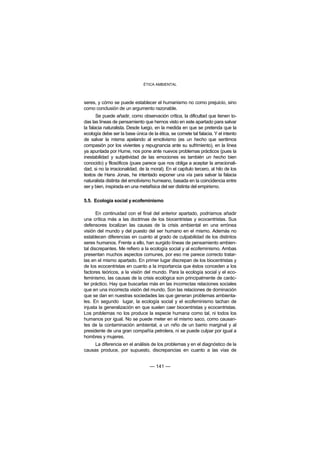 ÉTICA AMBIENTAL



seres, y cómo se puede establecer el humanismo no como prejuicio, sino
como conclusión de un argumento razonable.
       Se puede añadir, como observación crítica, la dificultad que tienen to-
das las líneas de pensamiento que hemos visto en este apartado para salvar
la falacia naturalista. Desde luego, en la medida en que se pretenda que la
ecología debe ser la base única de la ética, se comete tal falacia. Y el intento
de salvar la misma apelando al emotivismo (es un hecho que sentimos
compasión por los vivientes y repugnancia ante su sufrimiento), en la línea
ya apuntada por Hume, nos pone ante nuevos problemas prácticos (pues la
inestabilidad y subjetividad de las emociones es también un hecho bien
conocido) y filosóficos (pues parece que nos obliga a aceptar la arracionali-
dad, si no la irracionalidad, de la moral). En el capítulo tercero, al hilo de los
textos de Hans Jonas, he intentado exponer una vía para salvar la falacia
naturalista distinta del emotivismo humeano, basada en la coincidencia entre
ser y bien, inspirada en una metafísica del ser distinta del empirismo.

5.5. Ecología social y ecofeminismo

       En continuidad con el final del anterior apartado, podríamos añadir
una crítica más a las doctrinas de los biocentristas y ecocentristas. Sus
defensores localizan las causas de la crisis ambiental en una errónea
visión del mundo y del puesto del ser humano en el mismo. Además no
establecen diferencias en cuanto al grado de culpabilidad de los distintos
seres humanos. Frente a ello, han surgido líneas de pensamiento ambien-
tal discrepantes. Me refiero a la ecología social y al ecofeminismo. Ambas
presentan muchos aspectos comunes, por eso me parece correcto tratar-
las en el mismo apartado. En primer lugar discrepan de los biocentristas y
de los ecocentristas en cuanto a la importancia que éstos conceden a los
factores teóricos, a la visión del mundo. Para la ecología social y el eco-
feminismo, las causas de la crisis ecológica son principalmente de carác-
ter práctico. Hay que buscarlas más en las incorrectas relaciones sociales
que en una incorrecta visión del mundo. Son las relaciones de dominación
que se dan en nuestras sociedades las que generan problemas ambienta-
les. En segundo lugar, la ecología social y el ecofeminismo tachan de
injusta la generalización en que suelen caer biocentristas y ecocentristas.
Los problemas no los produce la especie humana como tal, ni todos los
humanos por igual. No se puede meter en el mismo saco, como causan-
tes de la contaminación ambiental, a un niño de un barrio marginal y al
presidente de una gran compañía petrolera, ni se puede culpar por igual a
hombres y mujeres.
     La diferencia en el análisis de los problemas y en el diagnóstico de la
causas produce, por supuesto, discrepancias en cuanto a las vías de


                                   — 141 —
 