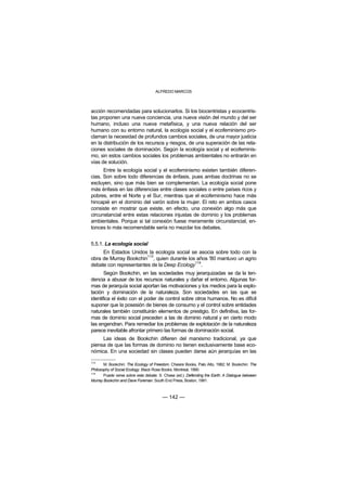 ALFREDO MARCOS



acción recomendadas para solucionarlos. Si los biocentristas y ecocentris-
tas proponen una nueva conciencia, una nueva visión del mundo y del ser
humano, incluso una nueva metafísica, y una nueva relación del ser
humano con su entorno natural, la ecología social y el ecofeminismo pro-
claman la necesidad de profundos cambios sociales, de una mayor justicia
en la distribución de los recursos y riesgos, de una superación de las rela-
ciones sociales de dominación. Según la ecología social y el ecofeminis-
mo, sin estos cambios sociales los problemas ambientales no entrarán en
vías de solución.
      Entre la ecología social y el ecofeminismo existen también diferen-
cias. Son sobre todo diferencias de énfasis, pues ambas doctrinas no se
excluyen, sino que más bien se complementan. La ecología social pone
más énfasis en las diferencias entre clases sociales o entre países ricos y
pobres, entre el Norte y el Sur, mientras que el ecofeminismo hace más
hincapié en el dominio del varón sobre la mujer. El reto en ambos casos
consiste en mostrar que existe, en efecto, una conexión algo más que
circunstancial entre estas relaciones injustas de dominio y los problemas
ambientales. Porque si tal conexión fuese meramente circunstancial, en-
tonces lo más recomendable sería no mezclar los debates.


5.5.1. La ecología social
     En Estados Unidos la ecología social se asocia sobre todo con la
                        113
obra de Murray Bookchin , quien durante los años '80 mantuvo un agrio
                                            114
debate con representantes de la Deep Ecology .
       Según Bookchin, en las sociedades muy jerarquizadas se da la ten-
dencia a abusar de los recursos naturales y dañar el entorno. Algunas for-
mas de jerarquía social aportan las motivaciones y los medios para la explo-
tación y dominación de la naturaleza. Son sociedades en las que se
identifica el éxito con el poder de control sobre otros humanos. No es difícil
suponer que la posesión de bienes de consumo y el control sobre entidades
naturales también constituirán elementos de prestigio. En definitiva, las for-
mas de dominio social preceden a las de dominio natural y en cierto modo
las engendran. Para remediar los problemas de explotación de la naturaleza
parece inevitable afrontar primero las formas de dominación social.
     Las ideas de Bookchin difieren del marxismo tradicional, ya que
piensa de que las formas de dominio no tienen exclusivamente base eco-
nómica. En una sociedad sin clases pueden darse aún jerarquías en las

113
       M. Bookchin: The Ecology of Freedom. Chesire Books, Palo Alto, 1982; M. Bookchin: The
Philosophy of Social Ecology. Black Rose Books. Montreal, 1990.
114
       Puede verse sobre este debate: S. Chase (ed.): Defending the Earth: A Dialogue between
Murray Bookchin and Dave Foreman. South End Press, Boston, 1991.



                                        — 142 —
 