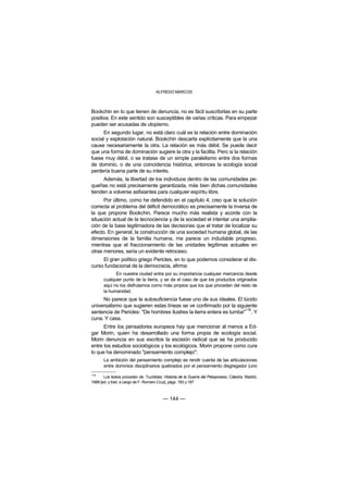 ALFREDO MARCOS



Bookchin en lo que tienen de denuncia, no es fácil suscribirlas en su parte
positiva. En este sentido son susceptibles de varias críticas. Para empezar
pueden ser acusadas de utopismo.
      En segundo lugar, no está claro cuál es la relación entre dominación
social y explotación natural. Bookchin descarta explícitamente que la una
cause necesariamente la otra. La relación es más débil. Se puede decir
que una forma de dominación sugiere la otra y la facilita. Pero si la relación
fuese muy débil, o se tratase de un simple paralelismo entre dos formas
de dominio, o de una coincidencia histórica, entonces la ecología social
perdería buena parte de su interés.
      Además, la libertad de los individuos dentro de las comunidades pe-
queñas no está precisamente garantizada, más bien dichas comunidades
tienden a volverse asfixiantes para cualquier espíritu libre.
      Por último, como he defendido en el capítulo 4, creo que la solución
correcta al problema del déficit democrático es precisamente la inversa de
la que propone Bookchin. Parece mucho más realista y acorde con la
situación actual de la tecnociencia y de la sociedad el intentar una amplia-
ción de la base legitimadora de las decisiones que el tratar de localizar su
efecto. En general, la construcción de una sociedad humana global, de las
dimensiones de la familia humana, me parece un indudable progreso,
mientras que el fraccionamiento de las unidades legítimas actuales en
otras menores, sería un evidente retroceso.
     El gran político griego Pericles, en lo que podemos considerar el dis-
curso fundacional de la democracia, afirma:
             En nuestra ciudad entra por su importancia cualquier mercancía desde
       cualquier punto de la tierra, y se da el caso de que los productos originados
       aquí no los disfrutamos como más propios que los que proceden del resto de
       la humanidad.
     No parece que la autosuficiencia fuese uno de sus ideales. El lúcido
universalismo que sugieren estas líneas se ve confirmado por la siguiente
                                                                      116
sentencia de Pericles: "De hombres ilustres la tierra entera es tumba" . Y
cuna. Y casa.
      Entre los pensadores europeos hay que mencionar al menos a Ed-
gar Morin, quien ha desarrollado una forma propia de ecología social.
Morin denuncia en sus escritos la escisión radical que se ha producido
entre los estudios sociológicos y los ecológicos. Morin propone como cura
lo que ha denominado "pensamiento complejo":
       La ambición del pensamiento complejo es rendir cuenta de las articulaciones
       entre dominios disciplinarios quebrados por el pensamiento disgregador (uno
116
       Los textos proceden de: Tucídides: Historia de la Guerra del Peloponeso. Cátedra. Madrid,
1988 [ed. y trad. a cargo de F. Romero Cruz], págs. 183 y 187



                                         — 144 —
 