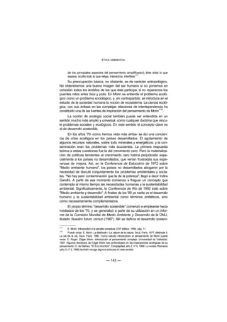 ÉTICA AMBIENTAL



       de los principales aspectos del pensamiento simplificador); éste aísla lo que
       separa, oculta todo lo que religa, interactúa, interfiere117.
      Su preocupación básica, no obstante, es de carácter antropológico.
No obtendremos una buena imagen del ser humano si no ponemos en
conexión todos los ámbitos de los que éste participa, si no reparamos los
puentes rotos entre bios y polis. En Morin se entiende el problema ecoló-
gico como un problema sociológico, y, en contrapartida, se introduce en el
estudio de la sociedad humana la noción de ecosistema. La ciencia ecoló-
gica, con sus énfasis en las complejas relaciones de interdependencia ha
                                                                      118
constituido una de las fuentes de inspiración del pensamiento de Morin .
      La noción de ecología social también puede ser entendida en un
sentido mucho más amplio y universal, como cualquier doctrina que vincu-
le problemas sociales y ecológicos. En este sentido el concepto clave es
el de desarrollo sostenible.
      En los años '70 -como hemos visto más arriba- se dio una concien-
cia de crisis ecológica en los países desarrollados. El agotamiento de
algunos recursos naturales, sobre todo minerales y energéticos, y la con-
taminación eran los problemas más acuciantes. La primera respuesta
teórica a estas cuestiones fue la del crecimiento cero. Pero la materializa-
ción de políticas tendentes al crecimiento cero habría perjudicado espe-
cialmente a los países no desarrollados, que verían frustradas sus espe-
ranzas de mejora. Así, en la Conferencia de Estocolmo de 1972 sobre
"Medio ambiente humano", los países no desarrollados abogaron por la
necesidad de discutir conjuntamente los problemas ambientales y socia-
les. "No hay peor contaminación que la de la pobreza", llegó a decir Indira
Gandhi. A partir de ese momento comienza a fraguar un concepto que
contempla al mismo tiempo las necesidades humanas y la sustentabilidad
ambiental. Significativamente, la Conferencia de Río de 1992 trató sobre
"Medio ambiente y desarrollo". A finales de los '90 ya nadie ve el desarrollo
humano y la sustentabilidad ambiental como términos antitéticos, sino
como necesariamente complementarios.
       El propio término "desarrollo sostenible" comenzó a emplearse hacia
mediados de los '70, y se generalizó a partir de su utilización en un infor-
me de la Comisión Mundial de Medio Ambiente y Desarrollo de la ONU,
titulado Nuestro futuro común (1987). Allí se definía el desarrollo sosteni-

117
        E. Morin: Introduction à la pensée complexe. ESF éditeur, 1990, pág. 11.
118
        Puede verse: E. Morin: La Methode I: La nature de la nature, Seuil, París, 1977; Methode II:
La vie de la vie, Seuil, París, 1980. Como estudio introductorio al pensamiento de Morin puede
verse: E. Roger: Edgar Morin. Introducción al pensamiento complejo. Universidad de Valladolid,
1997. Algunos discípulos de Edgar Morin han profundizado en las implicaciones ecológicas de su
pensamiento: G. de Mahieu: "El Eco-Hombre", Complejidad, año 2, nº 4, 1999. La revista Pluriverso
(año 3, nº 2, 1998) también recoge algunos artículos en este sentido.



                                           — 145 —
 