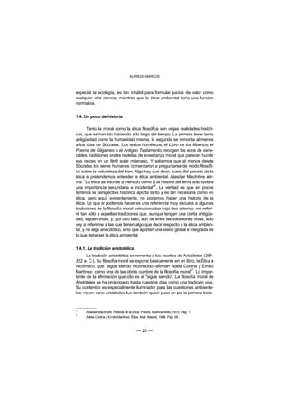 ALFREDO MARCOS



especial la ecología, es tan inhábil para formular juicios de valor como
cualquier otra ciencia, mientras que la ética ambiental tiene una función
normativa.


1.4. Un poco de historia

       Tanto la moral como la ética filosófica son viejas realidades históri-
cas, que se han ido haciendo a lo largo del tiempo. La primera tiene tanta
antigüedad como la humanidad misma, la segunda se remonta al menos
a los días de Sócrates. Los textos homéricos, el Libro de los Muertos, el
Poema de Gilgames o el Antiguo Testamento, recogen los ecos de vene-
rables tradiciones orales repletas de enseñanza moral que parecen hundir
sus raíces en un fértil solar milenario. Y sabemos que al menos desde
Sócrates los seres humanos comenzaron a preguntarse de modo filosófi-
co sobre la naturaleza del bien. Algo hay que decir, pues, del pasado de la
ética si pretendemos entender la ética ambiental. Alasdair MacIntyre afir-
ma: "La ética se escribe a menudo como si la historia del tema sólo tuviera
                                            6
una importancia secundaria e incidental" . La verdad es que en pocos
terrenos la perspectiva histórica aporta tanto y es tan necesaria como en
ética, pero aquí, evidentemente, no podemos hacer una historia de la
ética. Lo que si podemos hacer es una referencia muy escueta a algunas
tradiciones de la filosofía moral seleccionadas bajo dos criterios: me referi-
ré tan sólo a aquellas tradiciones que, aunque tengan una cierta antigüe-
dad, siguen vivas; y, por otro lado, aun de entre las tradiciones vivas, sólo
voy a referirme a las que tienen algo que decir respecto a la ética ambien-
tal, y no algo anecdótico, sino que aportan una visión global e integrada de
lo que debe ser la ética ambiental.


1.4.1. La tradición aristotélica
      La tradición aristotélica se remonta a los escritos de Aristóteles (384-
322 a. C.). Su filosofía moral se expone básicamente en un libro, la Ética a
Nicómaco, que "sigue siendo reconocido -afirman Adela Cortina y Emilio
                                                                  7
Martínez- como una de las obras cumbre de la filosofía moral" . Lo impor-
tante de la afirmación que cito es el "sigue siendo". La filosofía moral de
Aristóteles se ha prolongado hasta nuestros días como una tradición viva.
Su contenido es especialmente iluminador para las cuestiones ambienta-
les: no en vano Aristóteles fue también quien puso en pie la primera biolo-


6
     Alasdair MacIntyre: Historia de la Ética. Paidós. Buenos Aires, 1970. Pág. 11
7
     Adela Cortina y Emilio Martínez: Ética. Akal. Madrid, 1996. Pág. 58



                                         — 20 —
 