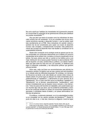 ALFREDO MARCOS



ble como aquél que "satisface las necesidades de la generación presente
sin comprometer la capacidad de las generaciones futuras para satisfacer
                        119
sus propias necesidades" .
       Hay que decir que tanto el concepto como los indicadores de desa-
rrollo humano han ido cambiando. Ya no se considera que el puro creci-
miento económico equivale a desarrollo humano, o que se puede medir
éste sencillamente por el PNB. Otros indicadores de carácter cultural o
sanitario han de ser considerados para captar una noción de desarrollo
humano más completa y verdaderamente humanista. Este perfecciona-
miento del concepto de desarrollo hace más factible su conciliación con la
sustentablidad ambiental.
       Desde esta concepción de la ecología social se aprecia que los da-
ños ambientales son producidos básicamente por lo hábitos de consumo
insostenibles de los países ricos, sumados al consumo esquilmador de los
pobres. Así pues, parece que sólo un cambio en los hábitos junto a una
mejor distribución de la riqueza pueden favorecer la salud ambiental. Para
ello se requieren, sin duda, cambios éticos y políticos. Los valores materia-
listas que rigen entre los más ricos son, por supuesto, un obstáculo para
lograr el desarrollo sustentable, y las estructuras políticas que generan
pobreza también.
      Dicho esto, cada cual tiene sus recomendaciones para afrontar los
necesarios cambios. Es legítimo que así sea y parece que sería beneficio-
so un debate sobre las diferentes propuestas. Sin embargo, con demasia-
da frecuencia se tiende a dar este debate por cerrado antes incluso de
haberlo abierto. En primer lugar se atribuyen los males ambientales sólo o
preferentemente al "capitalismo", y últimamente al nuevo demonio de la
"globalización". De un modo más bien oscuro se identifican "capitalismo" y
"globalización" con el llamado -peyorativamente- "neoliberalismo", para
concluir inmediatamente que se requiere menos mercado y más interven-
ción. Todos los pasos del recorrido son objetables, pero puede bastar aquí
con recordar algo más que obvio, que los problemas ambientales y socia-
les se han producido también en países con economías rígidamente pro-
gramadas y controladas desde el estado, y en países democráticos con
todo tipo de gobiernos.
     El problema, crudamente planteado, es si la sustentabilidad ecológi-
                                                          120
ca es compatible con los valores centrales del liberalismo . Desde mi
punto de vista lo es, o más bien, tenemos la obligación moral de lograr

119
       Cit. en L.M. Jiménez Herrero: Desarrollo sostenible. Pirámide, Madrid, 2000, pág. 89.
120
       Puede verse en este sentido: A. Rivero: "¿Es incompatible el liberalismo con la idea de una
sociedad sostenible?", en Revista Internacional de Filosofía Política, nº 13, julio-1999, págs. 83-96 .
En general todo el número es de interés para este debate.



                                            — 146 —
 