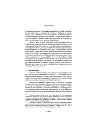 ALFREDO MARCOS



podido ser denunciados con cierta libertad y en alguna medida corregidos.
Por otro lado, el que se antepongan los intereses individuales -de todos, y
cada uno de los individuos, no sólo de unos pocos- a los intereses colecti-
vos me parece precisamente lo más deseable. La tesis contraria, según la
cual van antes los intereses de los colectivos que los de los individuos,
podría ser interpretada como tendente al totalitarismo.
       Desde mi punto de vista, nada produce más degradación social y
ambiental que la restricción de las libertades. Así pues, en mi opinión, la
mejor apuesta política para lograr un genuino desarrollo sostenible consis-
tiría en i) un impulso educativo que habilite a los ciudadanos para imaginar
formas de felicidad no consumistas, ii) el apoyo a las estructuras sociales
de solidaridad, y entre ellas la familia, iii) el perfeccionamiento y universali-
zación de la democracia, entendiendo por tal el tipo de régimen que rige
en países como los de la Unión Europea, iv) el perfeccionamiento y apli-
cación efectiva de unas leyes que tutelen de veras la libertad de mercado
en condiciones de igualdad de oportunidades, de modo que no se vea
impedido el desarrollo de los más pobres, y v) la progresiva integración de
los estados nacionales en unidades mayores, como la Unión Europea o
Mercosur, y de éstas en un orden mundial legítimo establecido sobre la
soberanía de la familia humana.


5.5.2. Ecofeminismo
      El término Ecofeminismo fue introducido por Françoise d'Eaubonne
                                               122
en 1974, en su libro El feminismo o la muerte . La tesis central del eco-
feminismo es que existe una conexión entre la dominación social sobre la
mujer y el dominio sobre la naturaleza. Por lo tanto, la crítica al antropo-
centrismo y la crítica la androcentrismo deben ir a la par.
       Existen, como es sabido, diversas formas de feminismo, y no todas
mantienen la misma relación con las corrientes de pensamiento ecologis-
                                                                      123
ta. Así, algunas autoras, como Val Plumwood y Karen J. Warren han
hablado de tres momentos o tres olas de feminismo. En primer lugar esta-
ría el feminismo liberal, que reclama la igualdad y el fin de las discrimina-
ciones. El problema que las ecofeministas ven en esta posición es que

122
       F. d'Eaubonne: Le feminisme ou la mort. Pierre Horay, París, 1974. Como guía sobre los
ecofeminismos puede verse: N. Galicia e I. Ayestarán: "Ecofeminismo, género y tecnociencia:
tendencias y perspectivas", en De Mora, Ibarra, Pérez Sedeño y Balmaseda (eds.): Actas del III
Congreso de la Sociedad de Lógica, Metodología y Filosofía de la Ciencia en España, Universidad
del País Vasco, San Sebastián, 2000, págs. 429-440.
123
       K.J. Warren: "The Power and Promise of Ecological Feminism", Enviromental Ethics 12,
pág. 126, 1990; K.J. Warren: "Feminism and Ecology: Making Connections", Enviromental Ethics 9,
págs. 3-20, 1987; V. Plumwood: "Feminism and Ecofeminism", Ecologist 22, págs. 8-13, 1992; V.
Plumwood: Feminism and the Mastery of Nature, Routledge, Londres, 1993.



                                         — 148 —
 
