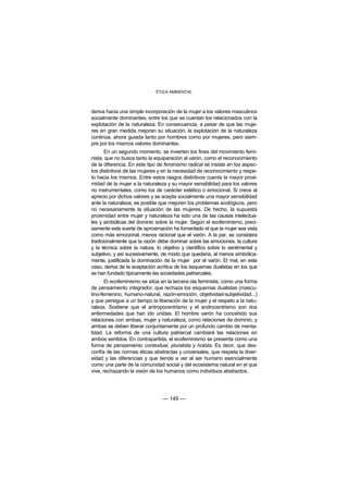ÉTICA AMBIENTAL



deriva hacia una simple incorporación de la mujer a los valores masculinos
socialmente dominantes, entre los que se cuentan los relacionados con la
explotación de la naturaleza. En consecuencia, a pesar de que las muje-
res en gran medida mejoran su situación, la explotación de la naturaleza
continúa, ahora guiada tanto por hombres como por mujeres, pero siem-
pre por los mismos valores dominantes.
       En un segundo momento, se invierten los fines del movimiento femi-
nista, que no busca tanto la equiparación al varón, como el reconocimiento
de la diferencia. En este tipo de feminismo radical se insiste en los aspec-
tos distintivos de las mujeres y en la necesidad de reconocimiento y respe-
to hacia los mismos. Entre estos rasgos distintivos cuenta la mayor proxi-
midad de la mujer a la naturaleza y su mayor sensibilidad para los valores
no instrumentales, como los de carácter estético o emocional. Si crece al
aprecio por dichos valores y se acepta socialmente una mayor sensibilidad
ante la naturaleza, es posible que mejoren los problemas ecológicos, pero
no necesariamente la situación de las mujeres. De hecho, la supuesta
proximidad entre mujer y naturaleza ha sido una de las causas intelectua-
les y simbólicas del dominio sobre la mujer. Según el ecofeminismo, preci-
samente esta suerte de aproximación ha fomentado el que la mujer sea vista
como más emocional, menos racional que el varón. A la par, se considera
tradicionalmente que la razón debe dominar sobre las emociones, la cultura
y la técnica sobre la natura, lo objetivo y científico sobre lo sentimental y
subjetivo, y así sucesivamente, de modo que quedaría, al menos simbólica-
mente, justificada la dominación de la mujer por el varón. El mal, en este
caso, deriva de la aceptación acrítica de los esquemas dualistas en los que
se han fundado típicamente las sociedades patriarcales.
       El ecofeminismo se sitúa en la tercera ola feminista, como una forma
de pensamiento integrador, que rechaza los esquemas dualistas (mascu-
lino-femenino, humano-natural, razón-emoción, objetividad-subjetividad...)
y que persigue a un tiempo la liberación de la mujer y el respeto a la natu-
raleza. Sostiene que el antropocentrismo y el androcentrismo son dos
enfermedades que han ido unidas. El hombre varón ha concebido sus
relaciones con ambas, mujer y naturaleza, como relaciones de dominio, y
ambas se deben liberar conjuntamente por un profundo cambio de menta-
lidad. La reforma de una cultura patriarcal cambiará las relaciones en
ambos sentidos. En contrapartida, el ecofeminismo se presenta como una
forma de pensamiento contextual, pluralista y holista. Es decir, que des-
confía de las normas éticas abstractas y universales, que respeta la diver-
sidad y las diferencias y que tiende a ver al ser humano esencialmente
como una parte de la comunidad social y del ecosistema natural en el que
vive, rechazando la visión de los humanos como individuos abstractos.




                                 — 149 —
 