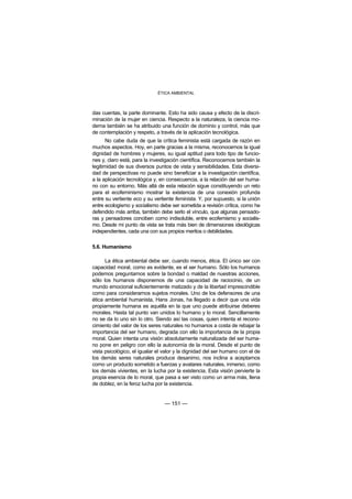 ÉTICA AMBIENTAL



das cuentas, la parte dominante. Esto ha sido causa y efecto de la discri-
minación de la mujer en ciencia. Respecto a la naturaleza, la ciencia mo-
derna también se ha atribuido una función de dominio y control, más que
de contemplación y respeto, a través de la aplicación tecnológica.
       No cabe duda de que la crítica feminista está cargada de razón en
muchos aspectos. Hoy, en parte gracias a la misma, reconocemos la igual
dignidad de hombres y mujeres, su igual aptitud para todo tipo de funcio-
nes y, claro está, para la investigación científica. Reconocemos también la
legitimidad de sus diversos puntos de vista y sensibilidades. Esta diversi-
dad de perspectivas no puede sino beneficiar a la investigación científica,
a la aplicación tecnológica y, en consecuencia, a la relación del ser huma-
no con su entorno. Más allá de esta relación sigue constituyendo un reto
para el ecofeminismo mostrar la existencia de una conexión profunda
entre su vertiente eco y su vertiente feminista. Y, por supuesto, si la unión
entre ecologismo y socialismo debe ser sometida a revisión crítica, como he
defendido más arriba, también debe serlo el vínculo, que algunas pensado-
ras y pensadores conciben como indisoluble, entre ecofemismo y socialis-
mo. Desde mi punto de vista se trata más bien de dimensiones ideológicas
independientes, cada una con sus propios meritos o debilidades.

5.6. Humanismo

      La ética ambiental debe ser, cuando menos, ética. El único ser con
capacidad moral, como es evidente, es el ser humano. Sólo los humanos
podemos preguntarnos sobre la bondad o maldad de nuestras acciones,
sólo los humanos disponemos de una capacidad de raciocinio, de un
mundo emocional suficientemente matizado y de la libertad imprescindible
como para considerarnos sujetos morales. Uno de los defensores de una
ética ambiental humanista, Hans Jonas, ha llegado a decir que una vida
propiamente humana es aquélla en la que uno puede atribuirse deberes
morales. Hasta tal punto van unidos lo humano y lo moral. Sencillamente
no se da lo uno sin lo otro. Siendo así las cosas, quien intenta el recono-
cimiento del valor de los seres naturales no humanos a costa de rebajar la
importancia del ser humano, degrada con ello la importancia de la propia
moral. Quien intenta una visión absolutamente naturalizada del ser huma-
no pone en peligro con ello la autonomía de la moral. Desde el punto de
vista psicológico, el igualar el valor y la dignidad del ser humano con el de
los demás seres naturales produce desanimo, nos inclina a aceptarnos
como un producto sometido a fuerzas y avatares naturales, inmerso, como
los demás vivientes, en la lucha por la existencia. Esta visión pervierte la
propia esencia de lo moral, que pasa a ser visto como un arma más, llena
de doblez, en la feroz lucha por la existencia.


                                 — 151 —
 