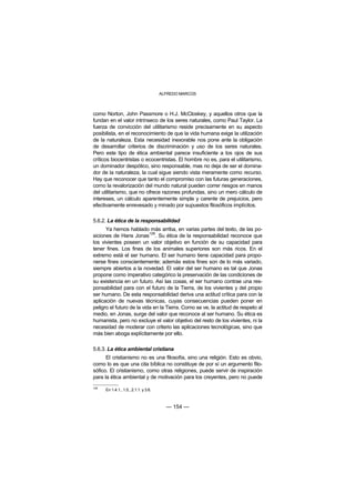 ALFREDO MARCOS



como Norton, John Passmore o H.J. McCloskey, y aquellos otros que la
fundan en el valor intrínseco de los seres naturales, como Paul Taylor. La
fuerza de convicción del utilitarismo reside precisamente en su aspecto
posibilista, en el reconocimiento de que la vida humana exige la utilización
de la naturaleza. Esta necesidad inexorable nos pone ante la obligación
de desarrollar criterios de discriminación y uso de los seres naturales.
Pero este tipo de ética ambiental parece insuficiente a los ojos de sus
críticos biocentristas o ecocentristas. El hombre no es, para el utilitarismo,
un dominador despótico, sino responsable, mas no deja de ser el domina-
dor de la naturaleza, la cual sigue siendo vista meramente como recurso.
Hay que reconocer que tanto el compromiso con las futuras generaciones,
como la revalorización del mundo natural pueden correr riesgos en manos
del utilitarismo, que no ofrece razones profundas, sino un mero cálculo de
intereses, un cálculo aparentemente simple y carente de prejuicios, pero
efectivamente enrevesado y minado por supuestos filosóficos implícitos.

5.6.2. La ética de la responsabilidad
      Ya hemos hablado más arriba, en varias partes del texto, de las po-
                           128
siciones de Hans Jonas . Su ética de la responsabilidad reconoce que
los vivientes poseen un valor objetivo en función de su capacidad para
tener fines. Los fines de los animales superiores son más ricos. En el
extremo está el ser humano. El ser humano tiene capacidad para propo-
nerse fines conscientemente; además estos fines son de lo más variado,
siempre abiertos a la novedad. El valor del ser humano es tal que Jonas
propone como imperativo categórico la preservación de las condiciones de
su existencia en un futuro. Así las cosas, el ser humano contrae una res-
ponsabilidad para con el futuro de la Tierra, de los vivientes y del propio
ser humano. De esta responsabilidad deriva una actitud crítica para con la
aplicación de nuevas técnicas, cuyas consecuencias pueden poner en
peligro el futuro de la vida en la Tierra. Como se ve, la actitud de respeto al
medio, en Jonas, surge del valor que reconoce al ser humano. Su ética es
humanista, pero no excluye el valor objetivo del resto de los vivientes, ni la
necesidad de moderar con criterio las aplicaciones tecnológicas, sino que
más bien aboga explícitamente por ello.

5.6.3. La ética ambiental cristiana
      El cristianismo no es una filosofía, sino una religión. Esto es obvio,
como lo es que una cita bíblica no constituye de por sí un argumento filo-
sófico. El cristianismo, como otras religiones, puede servir de inspiración
para la ética ambiental y de motivación para los creyentes, pero no puede
128
      En 1.4.1., 1.5., 2.1.1. y 3.6.



                                         — 154 —
 