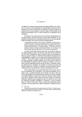 ÉTICA AMBIENTAL



completar por sí solo las tareas propias del enfoque filosófico. Sin embar-
go, en un texto de ética ambiental es imprescindible decir algo sobre el
cristianismo, ya que con frecuencia se le atribuye una parte de culpa en la
producción de la crisis ecológica. A veces se habla, en este sentido, de la
tradición judeocristiana como un factor causante se la explotación de la
naturaleza.
      Es cierto que se pueden hacer las más diversas interpretaciones de
los textos bíblicos. No cabe duda de que quien esté interesado en una
explotación descuidada de la naturaleza podrá poner a su servicio algunas
líneas de la Biblia, y por encima de todos el pasaje siguiente:
       Y echoles Dios su bendición, y dijo: Creced, y multiplicaos, y enchid la tierra, y
       ensoñoreaos de ella, y dominad a los peces del mar, y a las aves del cielo, y a
       todos los animales que se nueven sobre la tierra. Y añadió Dios: Ved que os
       he dado todas las yerbas [...], y todos los árboles [...], para que os sirvan de
       alimento a vosotros, y a todos los animales de la tierra [...]. Y así se hizo. Y vio
       Dios todas las cosas que había hecho: y eran en gran manera buenas129.
       La clave de este texto, para los que creen que ha sido el origen de
los males ecológicos, está en el "dominad", que parece tener connotacio-
nes de control y explotación. Algunos expertos creen que la palabra he-
brea que se suele traducir por "dominad" tiene también connotaciones de
responsabilidad y cuidado, y que se podría haber traducido también como
         130
"cuidad" . No es éste el lugar, ni quien esto escribe la persona adecua-
da, para emprender un debate exegético. Es un hecho que los textos se
han interpretado de distintos modos a lo largo de la historia, y que en al-
guna de estas interpretaciones han servido de apoyo a actitudes y prácti-
cas dañinas para la naturaleza, los vivientes y el propio ser humano. Mi
interés consiste aquí, más bien, en debatir si de veras la tradición juedeo-
cristiana favorece necesariamente una visión antiecológica del mundo.
      No se puede negar que la tarea bíblica para el ser humano viene a
ser la humanización de la naturaleza, y que dicha humanización se en-
tiende como un perfeccionamiento de la creación. De hecho, este opti-
mismo antropológico de raíz judeocristiana da origen a la noción moderna
de progreso (también criticada como causa de nuestros males ecológi-
cos). Hoy ya sabemos que la tarea de "dominar" la tierra no carece de
problemas, sabemos que el progreso humano no siempre va de la mano
del crecimiento científico, tecnológico o económico, y que se requiere
ahora "un dominio de dominio". Pero, con todas las correcciones que se
requieran, creo que sigue siendo válida la aspiración al progreso humano

129
       Gen 1,28-31.
130
       Puede verse en este sentido el documentado estudio de X. Pikaza: " 'Dominad la tierra...'
(Gen 1,28). Relato bíblico de la creación y ecología", en J.M. García Gómez-Heras: Ética del medio
ambiente. Tecnos, Madrid, 1997, págs. 207 y ss..



                                          — 155 —
 