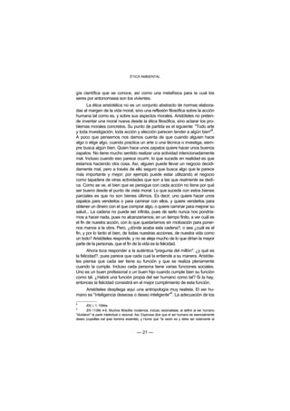 ÉTICA AMBIENTAL



gía científica que se conoce, así como una metafísica para la cual los
seres por antonomasia son los vivientes.
       La ética aristotélica no es un conjunto abstracto de normas elabora-
das al margen de la vida moral, sino una reflexión filosófica sobre la acción
humana tal como es, y sobre sus aspectos morales. Aristóteles no preten-
de inventar una moral nueva desde la ética filosófica, sino aclarar los pro-
blemas morales concretos. Su punto de partida es el siguiente: "Todo arte
                                                                            8
y toda investigación, toda acción y elección parecen tender a algún bien" .
A poco que pensemos nos damos cuenta de que cuando alguien hace
algo o elige algo, cuando practica un arte o una técnica o investiga, siem-
pre busca algún bien. Quien hace unos zapatos quiere hacer unos buenos
zapatos. No tiene mucho sentido realizar una actividad intencionadamente
mal. Incluso cuando eso parece ocurrir, lo que sucede en realidad es que
estamos haciendo otra cosa. Así, alguien puede llevar un negocio decidi-
damente mal, pero a través de ello seguro que busca algo que le parece
más importante y mejor; por ejemplo puede estar utilizando el negocio
como tapadera de otras actividades que son a las que realmente se dedi-
ca. Como se ve, el bien que se persigue con cada acción no tiene por qué
ser bueno desde el punto de vista moral. Lo que sucede con estos bienes
parciales es que no son bienes últimos. Es decir, uno quiere hacer unos
zapatos para venderlos o para caminar con ellos, y quiere venderlos para
obtener un dinero con el que comprar algo, o quiere caminar para mejorar su
salud... La cadena no puede ser infinita, pues de serlo nunca nos pondría-
mos a hacer nada, pues no alcanzaríamos, en un tiempo finito, a ver cuál es
el fin de nuestra acción, con lo que quedaríamos sin motivación para poner-
nos manos a la obra. Pero, ¿dónde acaba esta cadena?, o sea ¿cuál es el
fin, y por lo tanto el bien, de todas nuestras acciones, de nuestra vida como
un todo? Aristóteles responde, y no se aleja mucho de lo que dirían la mayor
parte de la personas, que el fin de la vida es la felicidad.
       Ahora toca responder a la auténtica "pregunta del millón": ¿y qué es
la felicidad?, pues parece que cada cual la entiende a su manera. Aristóte-
les piensa que cada ser tiene su función y que se realiza plenamente
cuando la cumple. Incluso cada persona tiene varias funciones sociales.
Uno es un buen profesional o un buen hijo cuando cumple bien su función
como tal. ¿Habrá una función propia del ser humano como tal? Si la hay,
entonces la felicidad consistirá en el mejor cumplimiento de esta función.
    Aristóteles despliega aquí una antropología muy realista. El ser hu-
                                                  9
mano es "inteligencia deseosa o deseo inteligente" . La adecuación de los

8
        EN, I, 1, 1094a.
9
        EN 1139b 4-6. Muchos filósofos modernos, incluso racionalistas, al definir al ser humano
"olvidaron" la parte intelectual o racional. Así, Espinosa dice que el ser humano es esencialmente
deseo (cupiditas est ipsa hominis essentia), y Hume que "la razón es y debe ser solamente la



                                           — 21 —
 