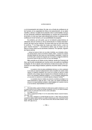 ALFREDO MARCOS



y a la humanización de la tierra. Es más, sin un fondo de confianza en el
ser humano, en su capacidad de crítica y de autocorrección, en su saber
científico y técnico, la salida de la presente crisis no sería factible. Aunque
se han producido auténticos despropósitos en nombre de la dominación
de la tierra, no creo que haya nada radicalmente erróneo ni peligroso en la
confianza en el ser humano y en sus posibilidades de progreso.
     Es evidente, por otra parte, que en la tradición judeocristiana, la
valoración del ser humano (o de lo sobrenatural) no implica desvalori-
zación del resto de las criaturas. El propio texto que se cita más arriba
lo confirma: "Y vio Dios todas las cosas que había hecho: y eran en
                       131
gran manera buenas" . Encontramos textos que se hacen eco de
éste en buena parte de los escritores cristianos. Por ejemplo, Agustín
de Hipona afirma:
       ... porque es buena la tierra con sus altas montañas, sus onduladas colinas,
       sus campos llanos; bueno es el terreno variado y fértil [...] buenos los cuerpos
       animales dotados de vida; bueno es el aire templado y saludable [...] bueno es
       el hombre justo y buenas las riquezas que nos ayudan a quitarnos problemas
       de encima; bueno el cielo con el Sol, la Luna y las estrellas...132
      Más conocido es el Cántico de las criaturas, escrito por Francisco de
Asís, que ha sido considerado por muchos como una suerte de manifiesto
ecologista. En él se saluda como hermanos al resto de los seres. En con-
sonancia con esta antigua tradición podemos encontrar textos contempo-
ráneos:
              La puesta en obra de estas posibilidades técnicas a un ritmo acelerado
       no se actúa sin repercutir peligrosamente sobre el equilibrio de nuestro medio
       natural y el deterioro progresivo de lo que se ha venido en llamar el medio
       ambiente corre el riesgo, bajo los tropiezos de la civilización industrial, de con-
       ducir a una verdadera catástrofe ecológica [...] si no se adoptan valientemente
       y no se ponen en práctica con severidad algunas enérgicas medidas133.
              La sociedad actual no hallará una solución al problema ecológico si no
       revisa seriamente su estilo de vida [...] Hay, pues, una urgente necesidad de
       educar en la responsabilidad ecológica, responsabilidad con nosotros mismos
       y con los demás, responsabilidad con el ambiente134.


131
        Otros textos bíblicos, aparte del Génesis, de interés para la cuestión ambiental son: Lv 25,
2-5 (sobre el tierra); Ex 23,12 (sobre los animales domésticos); Dt 20,19 y ss. (sobre los árboles);
Mateo, 6, 29-30 y 10, 29-30 (Dios viste a los lirios y cuida a cada pájaro).
132
        De Trinitate, VIII, 3, 4-5.
133
        Pablo VI: Insegnamenti di Pablo VI. Vol. VIII. Libreria Editrice Vaticana, Ciudad del Vaticano,
1970, págs. 1146-7.
134
        Juan Pablo II: Mensaje en el Jornada Mundial de la Paz (1-1-1990). Sobre las posiciones
recientes de la Iglesia Católica respecto a la cuestión ambiental puede verse: José-Román Flecha
Andrés: "Ecología y fe cristiana", en J.M. García Gómez-Heras: Ética del medio ambiente. Tecnos,
Madrid, 1997, págs. 223 y ss..



                                            — 156 —
 