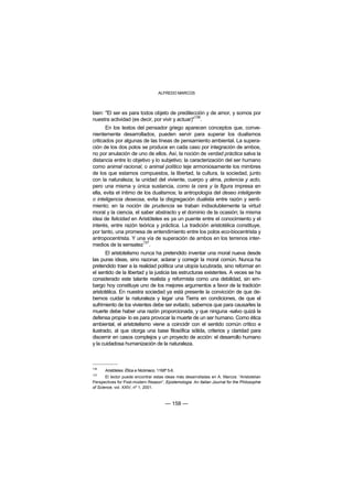 ALFREDO MARCOS



bien: "El ser es para todos objeto de predilección y de amor, y somos por
                                                 136
nuestra actividad (es decir, por vivir y actuar)" .
       En los textos del pensador griego aparecen conceptos que, conve-
nientemente desarrollados, pueden servir para superar los dualismos
criticados por algunas de las líneas de pensamiento ambiental. La supera-
ción de los dos polos se produce en cada caso por integración de ambos,
no por anulación de uno de ellos. Así, la noción de verdad práctica salva la
distancia entre lo objetivo y lo subjetivo; la caracterización del ser humano
como animal racional, o animal político teje armoniosamente los mimbres
de los que estamos compuestos, la libertad, la cultura, la sociedad, junto
con la naturaleza; la unidad del viviente, cuerpo y alma, potencia y acto,
pero una misma y única sustancia, como la cera y la figura impresa en
ella, evita el íntimo de los dualismos; la antropología del deseo inteligente
o inteligencia deseosa, evita la disgregación dualista entre razón y senti-
miento; en la noción de prudencia se traban indisolublemente la virtud
moral y la ciencia, el saber abstracto y el dominio de la ocasión; la misma
idea de felicidad en Aristóteles es ya un puente entre el conocimiento y el
interés, entre razón teórica y práctica. La tradición aristotélica constituye,
por tanto, una promesa de entendimiento entre los polos eco-biocentrista y
antropocentrista. Y una vía de superación de ambos en los terrenos inter-
                        137
medios de la sensatez .
       El aristotelismo nunca ha pretendido inventar una moral nueva desde
las puras ideas, sino razonar, aclarar y corregir la moral común. Nunca ha
pretendido traer a la realidad política una utopía lucubrada, sino reformar en
el sentido de la libertad y la justicia las estructuras existentes. A veces se ha
considerado este talante realista y reformista como una debilidad, sin em-
bargo hoy constituye uno de los mejores argumentos a favor de la tradición
aristotélica. En nuestra sociedad ya está presente la convicción de que de-
bemos cuidar la naturaleza y legar una Tierra en condiciones, de que el
sufrimiento de los vivientes debe ser evitado, sabemos que para causarles la
muerte debe haber una razón proporcionada, y que ninguna -salvo quizá la
defensa propia- lo es para provocar la muerte de un ser humano. Como ética
ambiental, el aristotelismo viene a coincidir con el sentido común crítico e
ilustrado, al que otorga una base filosófica sólida, criterios y claridad para
discernir en casos complejos y un proyecto de acción: el desarrollo humano
y la cuidadosa humanización de la naturaleza.



136
      Aristóteles: Ética a Nicómaco, 1168ª 5-6.
137
       El lector puede encontrar estas ideas más desarrolladas en A. Marcos: “Aristotelian
Perspectives for Post-modern Reason”, Epistemologia. An Italian Journal for the Philosophie
of Science, vol. XXIV, nº 1, 2001.



                                         — 158 —
 