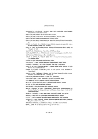 ALFREDO MARCOS



BOURDEAU, Ph., FASELLA, P.M. y TELLER, A. (eds.) (1990): Environmental Ethics. Publicacio-
   nes Oficiales de la Comunidad Europea.
BOWLER, P. (1985): El eclipse del darwinismo. Labor, Barcelona.
BOWLER, P. (1990): Charles Darwin. The Man and His Influence. Blackwell, Oxford.
BOWLER, P. (1992): The Environmental Sciences. Fontana, Londres.
BOWLER, P. (1993): Biology and Social Thought: 1850-1914. University of California Press, Berke-
   ley.
BROWN, L.R., FLAVIN, CH. y FRENCH, H. (eds.) (2000): La situación del mundo-2000. Informe
   anual del Worldwatch Institute. Icaria, Barcelona.
BUEGE, D. (1997): "An Ecologically-Informed Ontology for Environmental Ethics". Biology and
   Philosophy, 12: 1-20.
CALLICOT, J.B. (1989): In Defense of Land Ethics. SUNY Press, Albany.
CALVO, S. y CORRALIZA, J.A. (1994): Educación ambiental: concepto y propuestas, CCS, Madrid.
CAMPS, V. (ed.) (1988): Historia de la Ética. Crítica. Barcelona.
CARLÉS, M., FORNÉS, P. y MAZA, B. (2000): Clima y medio ambiente. Recursos didácticos.
   CPR-Móstoles, Madrid.
CARSON, R. (1962): Silent Spring. Houghton Mifflin, Boston.
CASTRODEZA, C. (1988): Ortodoxia darwiniana y progreso biológico. Alianza, Madrid.
CAVALIERI, P. y SINGER, P. (ed.) (1998): El proyecto "Gran Simio". Trotta. Madrid.
CHASE, S. (ed.) (1991): Defending the Earth: A Dialogue between Murray Bookchin and Dave
   Foreman. South End Press, Boston.
CLARKE, R. (ed.) (2000): Geo-2000. Perspectivas del medio ambiente mundia. PNUMA-Mundi-
   Prensa, Madrid.
COLLIER, J. (1988): "The Dynamic of Biological Order", en Weber, Depew y Smith (eds.), Entropy,
   Information and Evolution, MIT Press, Cambridge, MA.
CORTINA, A. y MARTÍNEZ NAVARRO, E. (1996): Ética. Akal. Madrid.
D'ARCY SHILLCOCK, R. (1997): Pintores de la naturaleza. SEO/Birdlife. Madrid.
D'EAUBONNE, F. (1974): Le feminisme ou la mort. Pierre Horay, París.
DE ROOSE, F. y PARIJS, Ph, Van (1991): La pansée écologiste. De Boeck, Bruselas.
DE WAAL, F. (1997): Bien natural. Herder, Barcelona.
DES JARDINS, J. (1997): Enviromental Ethics. Wadsworth, Belmont.
DEPEW, D. y WEBER, B. (1988): "Consequences of Nonequilibrium Thermodynamics for the
   Darwinian Tradition", en Entropy, Information and Evolution. Weber, Depew y Smith Ed. MIT
   Press. Massachusetts.
DEVALL, B. y SESSIONS, G. (1985): Deep Ecology. Gibbs Smith Publisher, Salt Lake City.
DOWER, N. (1989): Ethics and Environmental Responsability. Avebury, Aldershot.
ECCLES, J. (1992): La evolución del cerebro: creación de la conciencia. Labor, Barcelona.
ELDREDGE, N. (1985): Unfinished Synthesis: Biological Hierarchies and Modern Evolutionary
   Thought. Oxford Univ. Press, N.Y.
FERNÁNDEZ OSTOLAZA, J. y MORENO, A. (1992): La vida artificial. Eudema, Madrid.
FERRY, L. (1995): The New Ecological Order. Chicago University Press.




                                            — 160 —
 