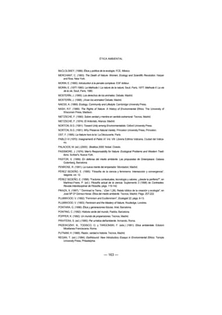 ÉTICA AMBIENTAL



McCLOLSKEY, (1988): Ética y política de la ecología. FCE, México.
MERCHANT, C. (1983): The Death of Nature: Women, Ecology and Scientific Revolution. Harper
   and Row, New York.
MORIN, E. (1990): Introduction à la pensée complexe. ESF éditeur.
MORIN, E. (1977-1980): La Methode I: La nature de la nature, Seuil, París, 1977; Methode II: La vie
   de la vie, Seuil, París, 1980.
MOSTERÍN, J. (1995): Los derechos de los animales. Debate, Madrid.
MOSTERÍN, J. (1998): ¡Vivan los animales! Debate, Madrid.
NAESS, A. (1989): Ecology, Community and Lifestyle. Cambridge University Press.
NASH, R.F. (1989): The Rights of Nature. A History of Environmental Ethics. The University of
   Wisconsin Press, Madison.
NIETZSCHE, F. (1990): Sobre verdad y mentira en sentido extramoral. Tecnos, Madrid.
NIETZSCHE, F. (1974): El Anticristo, Alianza. Madrid.
NORTON, B.G. (1991): Toward Unity among Environmentalists. Oxford University Press.
NORTON, B.G. (1991): Why Preserve Natural Variety. Princeton University Press, Princeton.
OST, F. (1995): La Nature hors la loi. La Découverte, París.
PABLO VI (1970): Insegnamenti di Pablo VI. Vol. VIII. Libreria Editrice Vaticana, Ciudad del Vatica-
   no.
PALACIOS, M. (ed.) (2000) : Bioética 2000. Nobel. Oviedo.
PASSMORE, J. (1974): Man's Responsability for Nature: Ecological Problems and Western Tradi-
   tions. Scriber's, Nueva York.
PASTOR, X. (1999): En defensa del medio ambiente. Las propuestas de Greenpeace. Galaxia
   Gutenberg, Barcelona.
PENROSE, R. (1991): La nueva mente del emperador. Mondadori, Madrid.
PÉREZ SEDEÑO, E. (1995): “Filosofía de la ciencia y feminismo: Intersección y convergencia”,
   Isegoria, vol. 12.
PÉREZ SEDEÑO, E. (1998): "Factores contextuales, tecnología y valores: ¿desde la periferia?", en
   Martínez-Freire, P. (ed.): Filosofía actual de la ciencia. Suplemento 3 (1998) de Contrastes.
   Revista Interdisciplinar de Filosofía, págs. 119-142.
PIKAZA, X. (1997): " 'Dominad la Tierra...' (Gen 1,28). Relato bíblico de la creación y ecología", en
    José Mª Gª Gómez-Heras: Ética del medio ambiente. Tecnos, Madrid. Págs. 207-222.
PLUMWOOD, V. (1992): "Feminism and Ecofeminism", Ecologist 22, págs. 8-13.
PLUMWOOD, V. (1993): Feminism and the Mastery of Nature, Routledge, Londres.
PONTARA, G. (1996): Ética y generaciones futuras. Ariel, Barcelona.
PONTING, C. (1992): Historia verde del mundo. Paidós, Barcelona.
POPPER, K. (1992): Un mundo de propensiones. Tecnos, Madrid.
PRIVITERA, S. (ed.) (1995): Per un'etica dell'ambiente. Armando, Roma.
PRZEWOZNY, B., TODISCO, O. y TARGONSKI, F. (eds.) (1991): Etica ambientale. Edizioni
   Micellanea Franciscana, Roma.
PUTNAM, H. (1988): Razón, verdad e historia. Tecnos, Madrid.
REGAN, T. (ed.) (1984): Earthbound: New Introductory Essays in Environmental Ethics. Temple
   University Press, Philadelphia.




                                           — 163 —
 