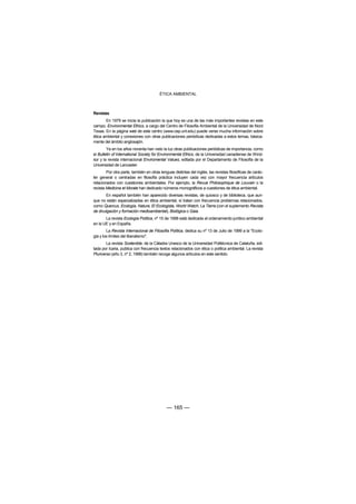 ÉTICA AMBIENTAL



Revistas
       En 1979 se inicia la publicación la que hoy es una de las más importantes revistas en este
campo, Environmental Ethics, a cargo del Centro de Filosofía Ambiental de la Universidad de Nord
Texas. En la página web de este centro (www.cep.unt.edu) puede verse mucha información sobre
ética ambiental y conexiones con otras publicaciones periódicas dedicadas a estos temas, básica-
mente del ámbito anglosajón.
        Ya en los años noventa han visto la luz otras publicaciones periódicas de importancia, como
el Bulletin of International Society for Environmental Ethics, de la Universidad canadiense de Wind-
sor y la revista internacional Enviromental Values, editada por el Departamento de Filosofía de la
Universidad de Lancaster.
        Por otra parte, también en otras lenguas distintas del inglés, las revistas filosóficas de carác-
ter general o centradas en filosofía práctica incluyen cada vez con mayor frecuencia artículos
relacionados con cuestiones ambientales. Por ejemplo, la Revue Philosophique de Louvain o la
revista Medicina et Morale han dedicado números monográficos a cuestiones de ética ambiental.
       En español también han aparecido diversas revistas, de quiosco y de biblioteca, que aun-
que no están especializadas en ética ambiental, sí tratan con frecuencia problemas relacionados,
como Quercus, Ecología, Natura, El Ecologista, World Watch, La Tierra (con el suplemento Revista
de divulgación y formación medioambiental), Biológica o Gaia.
       La revista Ecología Política, nº 15 de 1998 está dedicada al ordenamiento jurídico ambiental
en la UE y en España.
        La Revista Internacional de Filosofía Política, dedica su nº 13 de Julio de 1999 a la "Ecolo-
gía y los límites del liberalismo".
        La revista Sostenible, de la Cátadra Unesco de la Universidad Politécnica de Cataluña, edi-
tada por Icaria, publica con frecuencia textos relacionados con ética o política ambiental. La revista
Pluriverso (año 3, nº 2, 1998) también recoge algunos artículos en este sentido.




                                             — 165 —
 