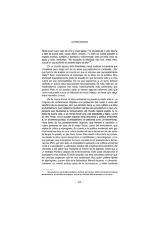 ALFREDO MARCOS



frente a un buen vaso de vino y unas tapas: "Tú olvídate de la vida buena
y date la buena vida, carpe diem!, chaval..." O bien se puede adoptar el
registro estoico, puritano o kantiano y recomendar, ante un triste vaso de
agua y unas verduritas: "No busques la felicidad, hijo mío, antes bien,
                                               10
busca en tus acciones el hacerte digno de ella" .
       En un mundo injusto, diría Aristóteles, mejor padecer la injusticia que
cometerla, pero mejor aún es no tener que padecerla ni cometerla. ¿Por
qué hemos de aceptar un mundo en que el virtuoso sea necesariamente
infeliz? Aquí encontramos el entronque de la ética con la política. Una
sociedad aceptablemente justa es aquella en que la buena vida y la vida
buena no son incompatibles. No es que aspiremos a un reino terrenal
perfecto en que la virtud sea siempre recompensada. Es más, este tipo de
maximalismos utópicos han traído históricamente más sufrimiento que
justicia. Pero sí se pueden pedir al menos algunas reformas para que
cada cual pueda buscar su felicidad de modo íntegro, sin tener que elegir
entre bienestar y virtud.
       De la misma forma, la ética ambiental no puede consistir sólo en un
conjunto de prohibiciones dirigidas a la protección del medio a costa del
sacrificio de las personas, sino que también tiene su cara política. La ética
ambiental tiene que hablarnos también del tipo de sociedad en la que una
persona que favorezca la conservación del mundo natural pueda, si no
darse la buena vida, sí al menos llevar una vida agradable y digna. Dicho
de otro modo, no se pueden separar ética ambiental y política ambiental.
Y, en el terreno político, el aristotelismo se presenta como un reformismo.
Huye tanto de los planteamientos utópicos, que tienden a sacrificar lo
bueno presente en aras de lo mejor futuro, como del inmovilismo, que
impide la crítica y el progreso. En cuanto a la política ambiental, esto po-
dría traducirse hoy en una crítica prudencial de la tecnociencia, del estilo
de la que ha puesto en pie Hans Jonas. Esta visión crítica de la tecnocien-
cia desde la ética quizá decepcione a cientificistas y tecnologistas, a los
que piensan que el progreso humano consiste en el adelanto de la tecno-
ciencia. Pero, por otro lado, el aristotelismo aplicado a la política ambiental
invita a la aceptación y valoración positiva del progreso tecnocientífico, del
bienestar y del saber que mediante el mismo se ha logrado, antes que a
un rechazo frontal y utópico de la tecnociencia. Esto quizá decepcione al
ecologismo más radical. El dicho popular y la letra zarzuelera afirman que
las ciencias progresan que es una barbaridad. Hay quien prefiere fijarse
en el progreso, y quien sólo ve la barbaridad. Merece la pena, no obstante,
mantener en mente ambas caras de la tecnociencia, y tratar mediante


10
       Una prueba de que la ética kantiana y puritana permanecen dentro del mundo conceptual
del hedonismo, aunque sea para negarlo, es que aquí felicidad debe entenderse como placer.



                                        — 24 —
 