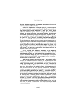 ÉTICA AMBIENTAL



reformas sensatas de potenciar su capacidad de progreso y minimizar su
potencial para producir barbaridades.
      La tradición aristotélica ha conservado hasta hoy su vitalidad a través
de las aportaciones de muchos aristotélicos. Si algo llama la atención en
este sentido es la pluralidad de los que a lo largo de la historia se han
reclamado aristotélicos: gentes de todos los siglos, de las más diversas
lenguas, de distintas tradiciones culturales y religiosas, hebreos como
Maimónides, árabes como Averroes, cristianos como Tomás de Aquino...
Lo que quiero decir es que la tradición aristotélica ha nacido y progresado
por integración, ha sido capaz de mantenerse viva gracias al diálogo inte-
grador que ha sostenido siempre con otras tradiciones. Los aristotélicos
han tendido a pensar que el diálogo es posible, aun entre tradiciones en
apariencia incomensurables. Pero también han sabido que ese diálogo no
es fácil, que requiere un gran esfuerzo, porque no se trata simplemente de
exhibir ante el otro argumentos racionales, sino de algo mucho más com-
plejo, de integrar formas de vida. Eso requiere cambios en los puntos de
vista (uno tiene que aprender a verse a través de los ojos los otros), en las
prácticas y en las líneas educativas.
      En una sociedad plural, la tradición aristotélica, con su experiencia
histórica en la integración, puede ser de una enorme utilidad. Más útil,
quizá, que las tradiciones que siguen apelando tan sólo a la fuerza lógica y
universal de la Razón. Y más útil, desde luego, que los relativismos empe-
ñados en la incomensurabilidad de culturas, y que resultan compatibles -
aun a su pesar- con la razón de la fuerza.
      Quizá uno de los pocos elementos comunes a casi todos en nuestra
sociedad sea la llamada conciencia ecológica. Es una de las pocas ideas
morales, junto con las cuatro convenciones de lo políticamente correcto,
que se intenta transmitir en la escuela y que se incorpora en las dosis de
moralina televisiva. No es difícil conjeturar que una instrucción ambientalis-
ta de corte sentimentaloide, sin bases racionales suficientes y desconec-
tada del resto de la vida del niño, propiciará una reacción antiecológica
más bien pronto que tarde, pues el niño o el joven verán este ecologismo
barato como parte de la ideología del sistema. Lo encontrarán irracional y
desconectado de la forma de vida de la sociedad en la que crecen, tan
consumista. Se preguntarán por qué han de sacrificar parte de su bienes-
tar en el altar de la "Madre Naturaleza" o de "Las Generaciones Futuras",
cuando el hedonismo es la prédica que oyen a diario y la práctica que
bendicen sus mayores. Si se quiere desarrollar la ética ambiental y utilizar
su potencial como elemento positivo de integración cívica, hay que dotar a
esta disciplina de una base racional y de una conexión con la forma de
vida. Estas dos labores puede hacerlas, quizá mejor que cualquier otra, la
tradición aristotélica.


                                  — 25 —
 