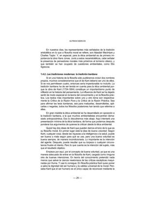 ALFREDO MARCOS



      En nuestros días, los representantes más señalados de la tradición
aristotélica en lo que a filosofía moral se refiere, son Alasdair MacIntyre y
Charles Taylor. Y, en especial, para la ética ambiental es de primera im-
portancia la obra Hans Jonas. Junto a estos neoaristotélicos, cabe señalar
la presencia de pensadores morales más próximos al tomismo clásico, y
que también se han ocupado de cuestiones ambientales, como Elio
Sgreccia.


1.4.2. Las tradiciones modernas: la tradición kantiana
       Si en una historia de la filosofía sólo pudiéramos incluir dos nombres
propios, muchos consideraríamos que el de Kant debería ser uno de ellos.
Si se nos permitiesen cuatro, entonces sería imperdonable no incluirlo. La
tradición kantiana ha de ser tenida en cuenta para la ética ambiental por-
que la obra de Kant (1724-1804) constituye un importantísimo punto de
inflexión en la historia del pensamiento. La influencia de Kant se ha dejado
sentir de modo especial en la teoría del conocimiento y en la filosofía prác-
tica. Los textos más importantes sobre uno y otro tema son respectiva-
mente la Crítica de la Razón Pura y la Crítica de la Razón Práctica. Sea
para afirmar las tesis kantianas, sea para matizarlas, desarrollarlas, apli-
carlas o negarlas, todos los filósofos posteriores han tenido que referirse a
ellas.
      En gran medida la ética ambiental se ha desarrollado en oposición a
la tradición kantiana, a la que muchos ambientalistas encuentran dema-
siado antropocéntrica. Eso lo discutiremos más abajo. Aquí intentaré una
presentación mínima de la ética kantiana, de forma que podamos después
ponderar los argumentos de quienes la critican desde la ética ambiental.
       Quizá hay dos ideas de Kant que pueden darnos el tono de lo que es
su filosofía moral. En primer lugar está la idea de buena voluntad. Según
Kant, cualquier cosa, desde las riquezas a la inteligencia o la salud, puede
ser buena o mala según para qué se use, pero una buena voluntad es
buena siempre, de manera incondicionada. Lo importante es la intención
del agente. Después, puede resultar que su torpeza o cualquier circuns-
tancia frustre el intento. Pero lo que cuenta es la intención del sujeto, más
que el resultado objetivo.
      Empiezo por aquí, por el concepto de buena voluntad, ya que es una
manera adecuada de entrar en la filosofía de Kant, cargada como ninguna
otra de buenas intenciones. En teoría del conocimiento pretendió nada
menos que salvar la ciencia newtoniana de las críticas escépticas maqui-
nadas por Hume. Y casi lo consigue. En filosofía práctica Kant quiso poner
a salvo la dignidad del ser humano y la validez universal de la moral. Pen-
saba Kant que el ser humano es el único capaz de reconocer mediante la


                                 — 26 —
 