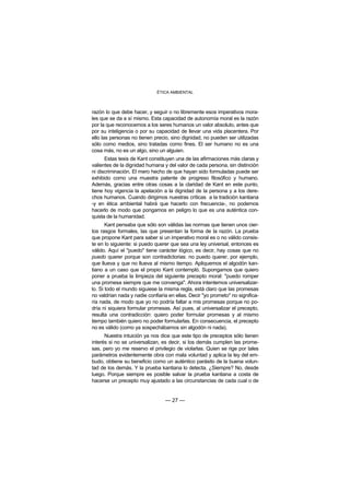 ÉTICA AMBIENTAL



razón lo que debe hacer, y seguir o no libremente esos imperativos mora-
les que se da a sí mismo. Esta capacidad de autonomía moral es la razón
por la que reconocemos a los seres humanos un valor absoluto, antes que
por su inteligencia o por su capacidad de llevar una vida placentera. Por
ello las personas no tienen precio, sino dignidad, no pueden ser utilizadas
sólo como medios, sino tratadas como fines. El ser humano no es una
cosa más, no es un algo, sino un alguien.
      Estas tesis de Kant constituyen una de las afirmaciones más claras y
valientes de la dignidad humana y del valor de cada persona, sin distinción
ni discriminación. El mero hecho de que hayan sido formuladas puede ser
exhibido como una muestra patente de progreso filosófico y humano.
Además, gracias entre otras cosas a la claridad de Kant en este punto,
tiene hoy vigencia la apelación a la dignidad de la persona y a los dere-
chos humanos. Cuando dirigimos nuestras críticas a la tradición kantiana
-y en ética ambiental habrá que hacerlo con frecuencia-, no podemos
hacerlo de modo que pongamos en peligro lo que es una auténtica con-
quista de la humanidad.
       Kant pensaba que sólo son válidas las normas que tienen unos cier-
tos rasgos formales, las que presentan la forma de la razón. La prueba
que propone Kant para saber si un imperativo moral es o no válido consis-
te en lo siguiente: si puedo querer que sea una ley universal, entonces es
válido. Aquí el "puedo" tiene carácter lógico, es decir, hay cosas que no
puedo querer porque son contradictorias: no puedo querer, por ejemplo,
que llueva y que no llueva al mismo tiempo. Apliquemos el algodón kan-
tiano a un caso que el propio Kant contempló. Supongamos que quiero
poner a prueba la limpieza del siguiente precepto moral: "puedo romper
una promesa siempre que me convenga". Ahora intentemos universalizar-
lo. Si todo el mundo siguiese la misma regla, está claro que las promesas
no valdrían nada y nadie confiaría en ellas. Decir "yo prometo" no significa-
ría nada, de modo que yo no podría faltar a mis promesas porque no po-
dría ni siquiera formular promesas. Así pues, al universalizar el precepto,
resulta una contradicción: quiero poder formular promesas y al mismo
tiempo también quiero no poder formularlas. En consecuencia, el precepto
no es válido (como ya sospechábamos sin algodón ni nada).
      Nuestra intuición ya nos dice que este tipo de preceptos sólo tienen
interés si no se universalizan, es decir, si los demás cumplen las prome-
sas, pero yo me reservo el privilegio de violarlas. Quien se rige por tales
parámetros evidentemente obra con mala voluntad y aplica la ley del em-
budo, obtiene su beneficio como un auténtico parásito de la buena volun-
tad de los demás. Y la prueba kantiana lo detecta. ¿Siempre? No, desde
luego. Porque siempre es posible salvar la prueba kantiana a costa de
hacerse un precepto muy ajustado a las circunstancias de cada cual o de


                                 — 27 —
 