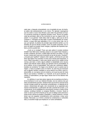 ALFREDO MARCOS



cada caso, y después universalizarlo, con el resultado de que, de hecho,
se aplica casi exclusivamente a uno mismo. Por ejemplo, supongamos
que me vuelvo un poco más refinado y para violar mis promesas con bue-
na conciencia propongo el siguiente precepto moral: "Nunca se pueden
violar las promesas, salvo en los momentos en que me ciega el odio o la
pasión". O, en general, "nadie debe violar la regla y, salvo que se dé la
condición x". Preceptos de este estilo sí puedo universalizarlos sin contra-
dicción, y acaso sólo sean aplicables a mí y a unos pocos más, con lo
que, por ejemplo, la práctica de prometer sigue teniendo sentido y yo me
beneficio de que los demás cumplan. Como se puede comprobar, con un
poco de ingenio se pueden hacer mangas y capirotes del imperativo kan-
tiano y encima quedar bien.
       ¿Cuál es la moraleja? Pues que para aplicar la prueba kantiana
también hace falta buena voluntad, porque si uno quiere hacer trampas y
es listo o poderoso, las hace, y el filtro lógico de Kant ni se entera. Y lo que
es peor, puede servir para que el tramposo se las dé de justo y "kantiano",
y de paso para "justificar" cualquier orden vigente. ¿Entonces de qué vale
tanto rigor lógico? Por supuesto no sirve como trampa para tramposos, ni
como criterio automático y cierto para decidir acerca de la validez de las
normas, pero tiene -o tenía- alguna utilidad no desdeñable como recurso
retórico para difundir ciertos valores, por ejemplo el de la universalidad, el
de la justicia, el de la imparcialidad. Pero para eso -podríamos objetar-
bastaba con proclamar "no hagas a los demás lo que no quieres que te
hagan", o "ama a tu prójimo como a ti mismo". Sí, pero hay que reconocer
que el algodón kantiano resultaba un arma retórica muy eficaz, quizá im-
prescindible, en una época como la moderna, en la que se puso de moda
todo lo que sonase a "científico" o a "racional", en la que la precisión, la
certeza, el automatismo y el rigor lógico hacían furor en los salones más
reputados.
      En definitiva, lo que tiene plena vigencia de la enseñanza de Kant y
de los kantianos no son sus métodos formales, sino los valores a los que
estos procedimientos apuntan. Sostenía Kant que la forma racional de las
normas morales puede ser reconocida universalmente, no depende de la
cultura o idiosincrasia del sujeto, sino únicamente de su capacidad para
razonar correctamente. La afirmación del valor universal de la razón, y, en
consecuencia, de la posibilidad de comunicación humana a través de las
culturas, constituye también un progreso filosófico y humano. Quizá la
razón no sea lo que Kant entendía por tal, pero el diálogo entre personas a
través de las culturas es posible (y deseable), y ciertas prácticas o normas
tienen que ser juzgadas universalmente como perversas y otras como
loables. Renunciar a un mínimo universal es condenarnos a confundirlo
todo y a convertir el siglo que empieza en un nuevo cambalache.



                                   — 28 —
 