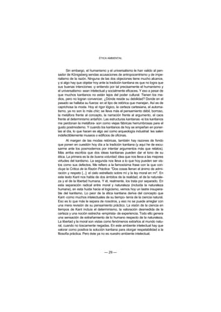 ÉTICA AMBIENTAL



       Sin embargo, el humanismo y el universalismo le han valido al pen-
sador de Königsberg sendas acusaciones de antropocentrismo y de impe-
rialismo de la razón. Ninguna de las dos objeciones tiene mucho alcance,
y si algo hay que objetar hoy ante la tradición kantiana es que no logra que
sus buenas intenciones -y entiendo por tal precisamente el humanismo y
el universalismo- sean intelectual y socialmente eficaces. Y eso a pesar de
que muchos kantianos no están lejos del poder cultural. Tienen los me-
dios, pero no logran convencer. ¿Dónde reside su debilidad? Donde en el
pasado se hallaba su fuerza: en el tipo de retórica que manejan. Así es de
caprichosa la moda. Hoy el rigor lógico, la certeza cartesiana, el automa-
tismo, ya no son lo más chic; se lleva más el pensamiento débil, borroso,
la metáfora frente al concepto, la narración frente al argumento, el caos
frente al determinismo antañón. Las estructuras kantianas -si los kantianos
me perdonan la metáfora- son como viejas fábricas herrumbrosas para el
gusto postmoderno. Y cuando los kantianos de hoy se empeñan en poner-
las al día, lo que hacen es algo así como arqueología industrial: les salen
indefectiblemente museos o edificios de oficinas.
       Al margen de las modas retóricas, también hay razones de fondo
que ponen en cuestión hoy día a la tradición kantiana (y aquí he de excu-
sarme ante los posmodernos por intentar argumentos más que relatos).
Más arriba escribía que dos ideas kantianas pueden dar el tono de su
ética. La primera es la de buena voluntad; idea que nos lleva a las mejores
virtudes del kantismo. La segunda nos lleva a lo que hoy pueden ser vis-
tos como sus defectos. Me refiero a la famosísima frase con la que con-
cluye la Crítica de la Razón Práctica: "Dos cosas llenan el ánimo de admi-
ración y respeto [...]: el cielo estrellado sobre mí y la ley moral en mí". En
este texto Kant nos habla de dos ámbitos de la realidad, el de la naturale-
za y el de la libertad humana. Y él, realmente, los trata por separado. En
esta separación radical entre moral y naturaleza (incluida la naturaleza
humana), en esta huida hacia el logicismo, vemos hoy un lastre insupera-
ble del kantismo. Lo peor de la ética kantiana deriva del concepto que
Kant -como muchos intelectuales de su tiempo- tenía de la ciencia natural.
Eso es lo que más le separa de nosotros, y eso no se puede arreglar con
una mera revisión de su pensamiento práctico. La visión de la ciencia en
tiempos de Kant incluía el determinismo, la valoración desmedida de la
certeza y una noción estrecha -empirista- de experiencia. Todo ello genera
una sensación de extrañamiento de lo humano respecto de la naturaleza.
La libertad y la moral son vistas como fenómenos extraños al mundo natu-
ral, cuando no toscamente negadas. En este ambiente intelectual hay que
valorar como positiva la solución kantiana para otorgar respetabilidad a la
filosofía práctica. Pero éste ya no es nuestro ambiente intelectual.




                                  — 29 —
 